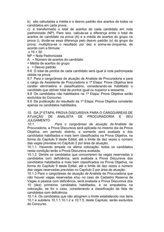 b) são calculadas a média e o desvio padrão dos acertos de todos os
candidatos em cada prova;
c) é transformado o total de acertos de cada candidato em nota
padronizada (NP). Para isso, calcula-se a diferença entre o total de
acertos do candidato na prova (A) e a média de acertos do grupo na
prova (), divide-se essa diferença pelo desvio padrão (s) do grupo da
prova, multiplica-se o resultado por dez e soma-se cinquenta, de
acordo com a fórmula:
x 10 + 50
NP = Nota Padronizada
A = Número de acertos do candidato
= Média de acertos do grupo
s = Desvio padrão
9.6 O total de pontos de cada candidato será igual à nota padronizada
obtida na prova.
9.7 Para o cargo/áreas de atuação de Analista de Procuradoria e para
o cargo de Assistente de Procuradoria a 1ª Etapa: Prova Objetiva terá
caráter eliminatório e classificatório, considerando-se habilitado o
candidato que obtiver total de pontos igual ou superior a sessenta.
9.8 Os candidatos não habilitados na 1ª Etapa: Prova Objetiva serão
excluídos do Concurso.
9.9 Da publicação do resultado da 1ª Etapa: Prova Objetiva constarão
apenas os candidatos habilitados.
10. DA 2ª ETAPA: PROVA DISCURSIVA PARA O CARGO/ÁREAS DE
ATUAÇÃO DE ANALISTA DE PROCURADORIA E SEU
JULGAMENTO
10.1 Para o cargo/áreas de atuação de Analista de
Procuradoria, a Prova Discursiva será aplicada no mesmo dia da Prova
Objetiva, em período distinto, e somente será avaliada a dos
candidatos habilitados e mais bem classificados na Prova Objetiva, na
forma do Capítulo 9 deste Edital, até o limite de dez vezes o número
das vagas previstas no Capítulo 2 por área de atuação.
10.1.1. Havendo empate na última colocação, todos os candidatos
nesta condição terão a Prova Discursiva avaliada.
10.1.2. Dentre os candidatos que concorrerem às vagas reservadas a
candidatos com deficiência, será avaliada a Prova Discursiva dos
candidatos habilitados e mais bem classificados na Prova Objetiva, na
forma do Capítulo 9 deste Edital, até o limite de dez vezes o número
das vagas reservadas previstas no Capítulo 2 por área de atuação.
10.1.3 Para o cargo/áreas de atuação de Analista de Procuradoria que
não houver vagas reservadas e/ou no caso de Cadastro Reserva de
Vagas à pessoa com deficiência, será avaliada a Prova Discursiva dos
10 (dez) primeiros candidatos habilitados, e os empatados na
colocação, se for o caso, considerando a classificação da lista de
candidatos com deficiência.
10.1.4. Os candidatos que não atingirem o limite estabelecido nos itens
10.1 e subitens 10.1.1,10.1.2 e 10.1.3, deste Capítulo, serão excluídos
do Concurso.
 