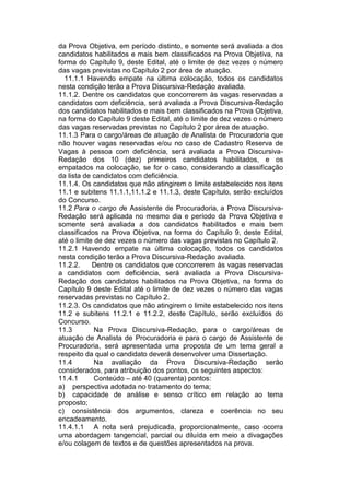 da Prova Objetiva, em período distinto, e somente será avaliada a dos
candidatos habilitados e mais bem classificados na Prova Objetiva, na
forma do Capítulo 9, deste Edital, até o limite de dez vezes o número
das vagas previstas no Capítulo 2 por área de atuação.
11.1.1 Havendo empate na última colocação, todos os candidatos
nesta condição terão a Prova Discursiva-Redação avaliada.
11.1.2. Dentre os candidatos que concorrerem às vagas reservadas a
candidatos com deficiência, será avaliada a Prova Discursiva-Redação
dos candidatos habilitados e mais bem classificados na Prova Objetiva,
na forma do Capítulo 9 deste Edital, até o limite de dez vezes o número
das vagas reservadas previstas no Capítulo 2 por área de atuação.
11.1.3 Para o cargo/áreas de atuação de Analista de Procuradoria que
não houver vagas reservadas e/ou no caso de Cadastro Reserva de
Vagas à pessoa com deficiência, será avaliada a Prova Discursiva-
Redação dos 10 (dez) primeiros candidatos habilitados, e os
empatados na colocação, se for o caso, considerando a classificação
da lista de candidatos com deficiência.
11.1.4. Os candidatos que não atingirem o limite estabelecido nos itens
11.1 e subitens 11.1.1,11.1.2 e 11.1.3, deste Capítulo, serão excluídos
do Concurso.
11.2 Para o cargo de Assistente de Procuradoria, a Prova Discursiva-
Redação será aplicada no mesmo dia e período da Prova Objetiva e
somente será avaliada a dos candidatos habilitados e mais bem
classificados na Prova Objetiva, na forma do Capítulo 9, deste Edital,
até o limite de dez vezes o número das vagas previstas no Capítulo 2.
11.2.1 Havendo empate na última colocação, todos os candidatos
nesta condição terão a Prova Discursiva-Redação avaliada.
11.2.2. Dentre os candidatos que concorrerem às vagas reservadas
a candidatos com deficiência, será avaliada a Prova Discursiva-
Redação dos candidatos habilitados na Prova Objetiva, na forma do
Capítulo 9 deste Edital até o limite de dez vezes o número das vagas
reservadas previstas no Capítulo 2.
11.2.3. Os candidatos que não atingirem o limite estabelecido nos itens
11.2 e subitens 11.2.1 e 11.2.2, deste Capítulo, serão excluídos do
Concurso.
11.3 Na Prova Discursiva-Redação, para o cargo/áreas de
atuação de Analista de Procuradoria e para o cargo de Assistente de
Procuradoria, será apresentada uma proposta de um tema geral a
respeito da qual o candidato deverá desenvolver uma Dissertação.
11.4 Na avaliação da Prova Discursiva-Redação serão
considerados, para atribuição dos pontos, os seguintes aspectos:
11.4.1 Conteúdo – até 40 (quarenta) pontos:
a) perspectiva adotada no tratamento do tema;
b) capacidade de análise e senso crítico em relação ao tema
proposto;
c) consistência dos argumentos, clareza e coerência no seu
encadeamento.
11.4.1.1 A nota será prejudicada, proporcionalmente, caso ocorra
uma abordagem tangencial, parcial ou diluída em meio a divagações
e/ou colagem de textos e de questões apresentados na prova.
 
