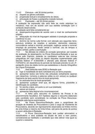 11.4.2 Estrutura – até 30 (trinta) pontos:
a) respeito ao gênero solicitado;
b) progressão textual e encadeamento de ideias;
c) articulação de frases e parágrafos (coesão textual).
11.4.3 Expressão – até 30 (trinta) pontos:
A avaliação da expressão não será feita de modo estanque ou
mecânico, mas sim de acordo com sua estreita correlação com o
conteúdo desenvolvido.
A avaliação será feita considerando-se:
a) desempenho linguístico de acordo com o nível de conhecimento
exigido;
b) adequação do nível de linguagem adotado à produção proposta e
coerência no uso;
c) domínio da norma culta formal, com atenção aos seguintes itens:
estrutura sintática de orações e períodos, elementos coesivos;
concordância verbal e nominal; pontuação; regência verbal e nominal;
emprego de pronomes; flexão verbal e nominal; uso de tempos e
modos verbais; grafia e acentuação.
11.5 Na aferição do critério de correção gramatical, por ocasião
da avaliação do desempenho na Prova Discursiva-Redação a que se
refere este Capítulo, poderão os candidatos valer-se das normas
ortográficas em vigor antes ou depois daquelas implementadas pelo
Decreto federal nº 6.583/2008 e alterado pelo Decreto federal nº
7.875/2012, em decorrência do período de transição previsto no art. 2º,
parágrafo único da citada norma que estabeleceu o Acordo Ortográfico
da Língua Portuguesa.
11.6 Será atribuída nota ZERO à Redação que:
a) fugir à modalidade de texto solicitada e/ou ao tema proposto;
b) apresentar textos sob forma não articulada verbalmente (apenas
com desenhos, números e palavras soltas ou em versos) ou qualquer
fragmento de texto escrito fora do local apropriado.
c) for assinada fora do local apropriado;
d) apresentar qualquer sinal que, de alguma forma, possibilite a
identificação do candidato;
e) for escrita a lápis, em parte ou em sua totalidade;
f) estiver em branco;
g) apresentar letra ilegível e/ou incompreensível.
11.7 A folha para rascunho no Caderno de Provas é de
preenchimento facultativo. Em hipótese alguma o rascunho elaborado
pelo candidato será considerado na correção da Prova Discursiva-
Redação pela banca examinadora.
11.8 Na Prova Discursiva-Redação, para o cargo/áreas de
atuação de Analista de Procuradoria e para o cargo de Assistente de
Procuradoria, deverão ser rigorosamente observados os limites mínimo
de vinte linhas e máximo de trinta linhas, sob pena de perda de pontos
a serem atribuídos à Redação.
11.9 A Prova Discursiva-Redação terá caráter eliminatório e
classificatório e será avaliada na escala de zero a cem pontos,
considerando-se habilitado o candidato que nela obtiver nota igual ou
superior a sessenta.
 