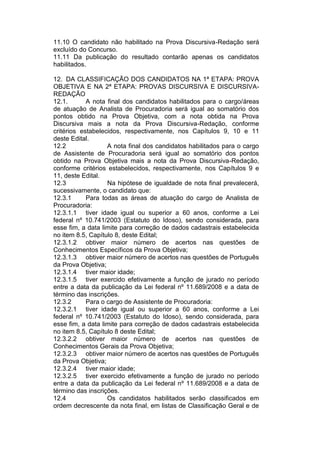 11.10 O candidato não habilitado na Prova Discursiva-Redação será
excluído do Concurso.
11.11 Da publicação do resultado contarão apenas os candidatos
habilitados.
12. DA CLASSIFICAÇÃO DOS CANDIDATOS NA 1ª ETAPA: PROVA
OBJETIVA E NA 2ª ETAPA: PROVAS DISCURSIVA E DISCURSIVA-
REDAÇÃO
12.1. A nota final dos candidatos habilitados para o cargo/áreas
de atuação de Analista de Procuradoria será igual ao somatório dos
pontos obtido na Prova Objetiva, com a nota obtida na Prova
Discursiva mais a nota da Prova Discursiva-Redação, conforme
critérios estabelecidos, respectivamente, nos Capítulos 9, 10 e 11
deste Edital.
12.2 A nota final dos candidatos habilitados para o cargo
de Assistente de Procuradoria será igual ao somatório dos pontos
obtido na Prova Objetiva mais a nota da Prova Discursiva-Redação,
conforme critérios estabelecidos, respectivamente, nos Capítulos 9 e
11, deste Edital.
12.3 Na hipótese de igualdade de nota final prevalecerá,
sucessivamente, o candidato que:
12.3.1 Para todas as áreas de atuação do cargo de Analista de
Procuradoria:
12.3.1.1 tiver idade igual ou superior a 60 anos, conforme a Lei
federal nº 10.741/2003 (Estatuto do Idoso), sendo considerada, para
esse fim, a data limite para correção de dados cadastrais estabelecida
no item 8.5, Capítulo 8, deste Edital;
12.3.1.2 obtiver maior número de acertos nas questões de
Conhecimentos Específicos da Prova Objetiva;
12.3.1.3 obtiver maior número de acertos nas questões de Português
da Prova Objetiva;
12.3.1.4 tiver maior idade;
12.3.1.5 tiver exercido efetivamente a função de jurado no período
entre a data da publicação da Lei federal nº 11.689/2008 e a data de
término das inscrições.
12.3.2 Para o cargo de Assistente de Procuradoria:
12.3.2.1 tiver idade igual ou superior a 60 anos, conforme a Lei
federal nº 10.741/2003 (Estatuto do Idoso), sendo considerada, para
esse fim, a data limite para correção de dados cadastrais estabelecida
no item 8.5, Capítulo 8 deste Edital;
12.3.2.2 obtiver maior número de acertos nas questões de
Conhecimentos Gerais da Prova Objetiva;
12.3.2.3 obtiver maior número de acertos nas questões de Português
da Prova Objetiva;
12.3.2.4 tiver maior idade;
12.3.2.5 tiver exercido efetivamente a função de jurado no período
entre a data da publicação da Lei federal nº 11.689/2008 e a data de
término das inscrições.
12.4 Os candidatos habilitados serão classificados em
ordem decrescente da nota final, em listas de Classificação Geral e de
 