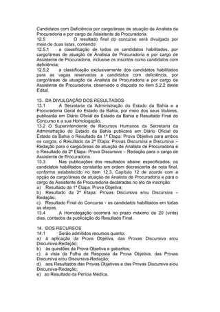 Candidatos com Deficiência por cargo/áreas de atuação de Analista de
Procuradoria e por cargo de Assistente de Procuradoria.
12.5 O resultado final do concurso será divulgado por
meio de duas listas, contendo:
12.5.1 a classificação de todos os candidatos habilitados, por
cargo/áreas de atuação de Analista de Procuradoria e por cargo de
Assistente de Procuradoria, inclusive os inscritos como candidatos com
deficiência;
12.5.2 a classificação exclusivamente dos candidatos habilitados
para as vagas reservadas a candidatos com deficiência, por
cargo/áreas de atuação de Analista de Procuradoria e por cargo de
Assistente de Procuradoria, observado o disposto no item 5.2.2 deste
Edital.
13. DA DIVULGAÇÃO DOS RESULTADOS
13.1 A Secretaria da Administração do Estado da Bahia e a
Procuradoria Geral do Estado da Bahia, por meio dos seus titulares,
publicarão em Diário Oficial do Estado da Bahia o Resultado Final do
Concurso e a sua Homologação.
13.2 O Superintendente de Recursos Humanos da Secretaria da
Administração do Estado da Bahia publicará em Diário Oficial do
Estado da Bahia o Resultado da 1ª Etapa: Prova Objetiva para ambos
os cargos, o Resultado da 2ª Etapa: Provas Discursiva e Discursiva –
Redação para o cargo/áreas de atuação de Analista de Procuradoria e
o Resultado da 2ª Etapa: Prova Discursiva – Redação para o cargo de
Assistente de Procuradoria.
13.3 Nas publicações dos resultados abaixo especificados, os
candidatos habilitados constarão em ordem decrescente de nota final,
conforme estabelecido no item 12.3, Capítulo 12 de acordo com a
opção do cargo/áreas de atuação de Analista de Procuradoria e para o
cargo de Assistente de Procuradoria declaradas no ato da inscrição:
a) Resultado da 1ª Etapa: Prova Objetiva;
b) Resultado da 2ª Etapa: Provas Discursiva e/ou Discursiva –
Redação;
c) Resultado Final do Concurso - os candidatos habilitados em todas
as etapas.
13.4 A Homologação ocorrerá no prazo máximo de 20 (vinte)
dias, contados da publicação do Resultado Final.
14. DOS RECURSOS
14.1 Serão admitidos recursos quanto:
a) à aplicação da Prova Objetiva, das Provas Discursiva e/ou
Discursiva-Redação;
b) às questões da Prova Objetiva e gabaritos;
c) à vista da Folha de Resposta da Prova Objetiva, das Provas
Discursiva e/ou Discursiva-Redação;
d) aos Resultados das Provas Objetivas e das Provas Discursiva e/ou
Discursiva-Redação;
e) ao Resultado da Perícia Médica.
 