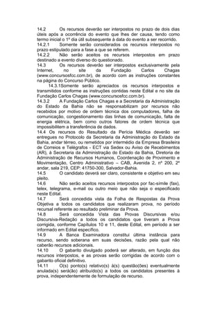 14.2 Os recursos deverão ser interpostos no prazo de dois dias
úteis após a ocorrência do evento que lhes der causa, tendo como
termo inicial o 1º dia útil subsequente à data do evento a ser recorrido.
14.2.1 Somente serão considerados os recursos interpostos no
prazo estipulado para a fase a que se referem.
14.2.2 Não serão aceitos os recursos interpostos em prazo
destinado a evento diverso do questionado.
14.3 Os recursos deverão ser interpostos exclusivamente pela
Internet, no site da Fundação Carlos Chagas
(www.concursosfcc.com.br), de acordo com as instruções constantes
na página do Concurso Público.
14.3.1Somente serão apreciados os recursos interpostos e
transmitidos conforme as instruções contidas neste Edital e no site da
Fundação Carlos Chagas (www.concursosfcc.com.br).
14.3.2 A Fundação Carlos Chagas e a Secretaria da Administração
do Estado da Bahia não se responsabilizam por recursos não
recebidos por motivo de ordem técnica dos computadores, falha de
comunicação, congestionamento das linhas de comunicação, falta de
energia elétrica, bem como outros fatores de ordem técnica que
impossibilitem a transferência de dados.
14.4 Os recursos do Resultado da Perícia Médica deverão ser
entregues no Protocolo da Secretaria da Administração do Estado da
Bahia, andar térreo, ou remetidos por intermédio da Empresa Brasileira
de Correios e Telégrafos - ECT via Sedex ou Aviso de Recebimentos
(AR), à Secretaria da Administração do Estado da Bahia, Diretoria de
Administração de Recursos Humanos, Coordenação de Provimento e
Movimentação, Centro Administrativo – CAB, Avenida 2, nº 200, 2º
andar, sala 219, CEP: 41750-300, Salvador-Bahia.
14.5 O candidato deverá ser claro, consistente e objetivo em seu
pleito.
14.6 Não serão aceitos recursos interpostos por fac-símile (fax),
telex, telegrama, e-mail ou outro meio que não seja o especificado
neste Edital.
14.7 Será concedida vista da Folha de Respostas da Prova
Objetiva a todos os candidatos que realizaram prova, no período
recursal referente ao resultado preliminar da Prova.
14.8 Será concedida Vista das Provas Discursivas e/ou
Discursiva-Redação a todos os candidatos que tiveram a Prova
corrigida, conforme Capítulos 10 e 11, deste Edital, em período a ser
informado em Edital específico.
14.9 A Banca Examinadora constitui última instância para
recurso, sendo soberana em suas decisões, razão pela qual não
caberão recursos adicionais.
14.10 O gabarito divulgado poderá ser alterado, em função dos
recursos interpostos, e as provas serão corrigidas de acordo com o
gabarito oficial definitivo.
14.11 O(s) ponto(s) relativo(s) à(s) questão(ões) eventualmente
anulada(s) será(ão) atribuído(s) a todos os candidatos presentes à
prova, independentemente de formulação de recurso.
 