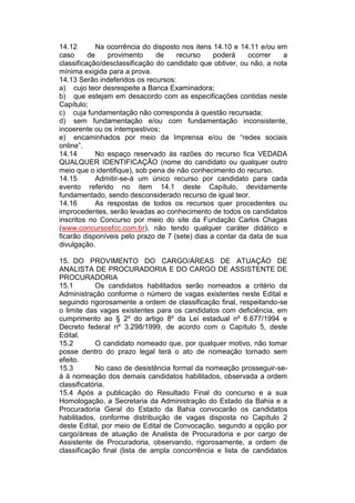 14.12 Na ocorrência do disposto nos itens 14.10 e 14.11 e/ou em
caso de provimento de recurso poderá ocorrer a
classificação/desclassificação do candidato que obtiver, ou não, a nota
mínima exigida para a prova.
14.13 Serão indeferidos os recursos:
a) cujo teor desrespeite a Banca Examinadora;
b) que estejam em desacordo com as especificações contidas neste
Capítulo;
c) cuja fundamentação não corresponda à questão recursada;
d) sem fundamentação e/ou com fundamentação inconsistente,
incoerente ou os intempestivos;
e) encaminhados por meio da Imprensa e/ou de “redes sociais
online”.
14.14 No espaço reservado às razões do recurso fica VEDADA
QUALQUER IDENTIFICAÇÃO (nome do candidato ou qualquer outro
meio que o identifique), sob pena de não conhecimento do recurso.
14.15 Admitir-se-á um único recurso por candidato para cada
evento referido no item 14.1 deste Capítulo, devidamente
fundamentado, sendo desconsiderado recurso de igual teor.
14.16 As respostas de todos os recursos quer procedentes ou
improcedentes, serão levadas ao conhecimento de todos os candidatos
inscritos no Concurso por meio do site da Fundação Carlos Chagas
(www.concursosfcc.com.br), não tendo qualquer caráter didático e
ficarão disponíveis pelo prazo de 7 (sete) dias a contar da data de sua
divulgação.
15. DO PROVIMENTO DO CARGO/ÁREAS DE ATUAÇÃO DE
ANALISTA DE PROCURADORIA E DO CARGO DE ASSISTENTE DE
PROCURADORIA
15.1 Os candidatos habilitados serão nomeados a critério da
Administração conforme o número de vagas existentes neste Edital e
seguindo rigorosamente a ordem de classificação final, respeitando-se
o limite das vagas existentes para os candidatos com deficiência, em
cumprimento ao § 2º do artigo 8º da Lei estadual nº 6.677/1994 e
Decreto federal nº 3.298/1999, de acordo com o Capítulo 5, deste
Edital.
15.2 O candidato nomeado que, por qualquer motivo, não tomar
posse dentro do prazo legal terá o ato de nomeação tornado sem
efeito.
15.3 No caso de desistência formal da nomeação prosseguir-se-
á à nomeação dos demais candidatos habilitados, observada a ordem
classificatória.
15.4 Após a publicação do Resultado Final do concurso e a sua
Homologação, a Secretaria da Administração do Estado da Bahia e a
Procuradoria Geral do Estado da Bahia convocarão os candidatos
habilitados, conforme distribuição de vagas disposta no Capítulo 2
deste Edital, por meio de Edital de Convocação, segundo a opção por
cargo/áreas de atuação de Analista de Procuradoria e por cargo de
Assistente de Procuradoria, observando, rigorosamente, a ordem de
classificação final (lista de ampla concorrência e lista de candidatos
 