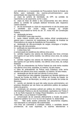 com deficiência) e a necessidade da Procuradoria Geral do Estado da
Bahia, para realização dos exames pré-admissionais e para
apresentação dos seguintes documentos:
a) cópia da carteira de identidade, do CPF, da certidão de
nascimento ou de casamento, se for o caso;
b) cópia do título de eleitor e dos comprovantes dos dois últimos
pleitos ou certidão de quitação eleitoral fornecida pelo respectivo
cartório eleitoral;
c) ato de exoneração ou cópia do requerimento no ato da posse para
o candidato que ocupe cargo, emprego ou função
pública inacumulável na forma do art. 37, inciso XVI, da Constituição
Federal.
d) declaração de bens;
e) PIS/PASEP (caso seja inscrito);
f) laudo médico emitido pela junta médica oficial considerando-o
apto(a) para o exercício do cargo/áreas de atuação de Analista de
Procuradoria e do cargo de Assistente de Procuradoria;
g) declaração de não-acumulação de cargos, empregos e funções,
ainda que não remunerados;
h) certificado de reservista para os homens;
i) 3 (três) fotos 3x4;
j) comprovação de residência dos últimos cinco anos;
k) certidão negativa dos setores de distribuição dos foros criminais
dos lugares em que tenha residido, nos últimos cinco anos, da Justiça
Federal;
l) certidão negativa dos setores de distribuição dos foros criminais
dos lugares em que tenha residido, nos últimos cinco anos, da Justiça
Estadual;
m) folha de antecedentes da Polícia Federal de onde tenha residido
nos últimos cinco anos, expedida, no máximo, há seis meses;
n) folha de antecedentes da Polícia do(s) Estado(s) onde tenha
residido nos últimos cinco anos, expedida, no máximo, há seis meses;
o) declaração de não ter sido nos últimos 5 (cinco) anos:
I - responsável por atos julgados irregulares por decisão definitiva do
Tribunal de Contas da União, do Tribunal de Contas de Estado, do
Distrito Federal ou de Município, ou ainda, por conselho de contas de
Município;
II - punido, em decisão da qual não caiba recurso administrativo, em
processo disciplinar por ato lesivo ao patrimônio público de qualquer
esfera de governo;
III - condenado em processo judicial por prática de crimes contra a
Administração Pública ou ato de improbidade, capitulados nos Títulos II
e XI da Parte Especial do Código Penal Brasileiro, na Lei federal nº
7.492/1986, e na Lei federal nº 8.429/1992;
p) comprovação de ter exercido efetivamente a função de jurado,
conforme subitens 12.3.1.5 e 12.3.2.5 do Capítulo 12, deste Edital.
15.5 Não serão aceitos protocolos dos documentos exigidos,
nem fotocópias ou xerocópias não autenticadas.
15.6 Para ser submetido à avaliação médica, o candidato deverá
providenciar, às suas expensas, os exames laboratoriais e
 