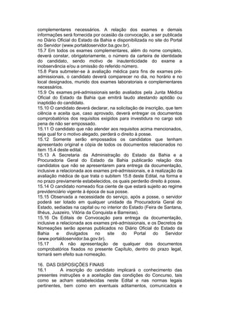 complementares necessários. A relação dos exames e demais
informações será fornecida por ocasião da convocação, a ser publicada
no Diário Oficial do Estado da Bahia e disponibilizada no site do Portal
do Servidor (www.portaldoservidor.ba.gov.br).
15.7 Em todos os exames complementares, além do nome completo,
deverá constar, obrigatoriamente, o número da carteira de identidade
do candidato, sendo motivo de inautenticidade do exame a
inobservância e/ou a omissão do referido número.
15.8 Para submeter-se à avaliação médica para fins de exames pré-
admissionais, o candidato deverá comparecer no dia, no horário e no
local designados, munido dos exames laboratoriais e complementares
necessários.
15.9 Os exames pré-admissionais serão avaliados pela Junta Médica
Oficial do Estado da Bahia que emitirá laudo atestando aptidão ou
inaptidão do candidato.
15.10 O candidato deverá declarar, na solicitação de inscrição, que tem
ciência e aceita que, caso aprovado, deverá entregar os documentos
comprobatórios dos requisitos exigidos para investidura no cargo sob
pena de não ser empossado.
15.11 O candidato que não atender aos requisitos acima mencionados,
seja qual for o motivo alegado, perderá o direito à posse.
15.12 Somente serão empossados os candidatos que tenham
apresentado original e cópia de todos os documentos relacionados no
item 15.4 deste edital.
15.13 A Secretaria da Administração do Estado da Bahia e a
Procuradoria Geral do Estado da Bahia publicarão relação dos
candidatos que não se apresentarem para entrega da documentação,
inclusive a relacionada aos exames pré-admissionais, e à realização da
avaliação médica de que trata o subitem 15.8 deste Edital, na forma e
no prazo previamente estabelecidos, os quais perderão direito à posse.
15.14 O candidato nomeado fica ciente de que estará sujeito ao regime
previdenciário vigente à época de sua posse.
15.15 Observada a necessidade do serviço, após a posse, o servidor
poderá ser lotado em qualquer unidade da Procuradoria Geral do
Estado, sediadas na capital ou no interior do Estado (Feira de Santana,
Ilhéus, Juazeiro, Vitória da Conquista e Barreiras).
15.16 Os Editais de Convocação para entrega da documentação,
inclusive a relacionada aos exames pré-admissionais, e os Decretos de
Nomeações serão apenas publicados no Diário Oficial do Estado da
Bahia e divulgados no site do Portal do Servidor
(www.portaldoservidor.ba.gov.br).
15.17 A não apresentação de qualquer dos documentos
comprobatórios fixados no presente Capítulo, dentro do prazo legal,
tornará sem efeito sua nomeação.
16. DAS DISPOSIÇÕES FINAIS
16.1 A inscrição do candidato implicará o conhecimento das
presentes instruções e a aceitação das condições do Concurso, tais
como se acham estabelecidas neste Edital e nas normas legais
pertinentes, bem como em eventuais aditamentos, comunicados e
 