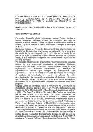 CONHECIMENTOS GERAIS E CONHECIMENTOS ESPECÍFICOS
PARA O CARGO/ÁREAS DE ATUAÇÃO DE ANALISTA DE
PROCURADORIA E PARA O CARGO DE ASSISTENTE DE
PROCURADORIA
ANALISTA DE PROCURADORIA – ÁREA DE ATUAÇÃO DE APOIO
JURÍDICO
CONHECIMENTOS GERAIS
Português: Ortografia oficial. Acentuação gráfica. Flexão nominal e
verbal. Pronomes: emprego, formas de tratamento. Emprego de
tempos e modos verbais. Vozes do verbo. Concordância nominal e
verbal. Regência nominal e verbal. Pontuação. Redação e Intelecção
de texto.
Raciocínio Crítico: A Prova de Raciocínio Crítico objetiva testar as
habilidades de raciocínio, envolvendo: (a) elaboração de argumentos;
(b) avaliação da argumentação; e (c) formulação ou avaliação de
planos de ação. As questões podem abordar assuntos de quaisquer
áreas, e sua resolução independe do conhecimento específico do
assunto envolvido.
Programa:(a) elaboração de argumentos: reconhecimento da estrutura
básica de um argumento; conclusões apropriadas; hipóteses
subjacentes; hipóteses explicativas fundamentadas; analogia entre
argumentos com estruturas semelhantes. (b) avaliação da
argumentação: fatores que reforçam ou enfraquecem uma
argumentação; coerência do raciocínio; método utilizado na exposição
de razões. (c) formulação e avaliação de planos de ação:
reconhecimento da conveniência, eﬁcácia e eﬁciência de diferentes
planos de ação; fatores que reforçam ou enfraquecem as perspectivas
de sucesso de um plano proposto; hipóteses subjacentes a um plano
proposto.
Noções Gerais da Igualdade Racial e de Gênero: Na Constituição da
República Federativa do Brasil (arts. 1º, 3º, 4º e 5º). Na Constituição do
Estado da Bahia (Capítulos XIX – “Dos Direitos Específicos da Mulher”
- XXIII - “Do Negro”- e XXIV – “Do Índio”). No Estatuto da Igualdade
Racial (Lei federal nº 12.288/2010). Os crimes resultantes de
preconceito de raça ou de cor na Lei federal nº 7.716/1989, alterada
pela Lei federal nº 9.459/1997. Convenção internacional sobre a
eliminação de todas as formas de discriminação racial (Preâmbulo e
Parte I do Decreto federal nº 65.810/1969). Convenção sobre
eliminação de todas as formas de discriminação contra a mulher
(Preâmbulo e Parte I do Decreto federal nº 4.377/2002). Convenção
169 da Organização Internacional do Trabalho sobre Povos Indígenas
e Tribais (Preâmbulo e Parte I do Decreto federal nº 5.051/2004). A
prática de atos resultantes de preconceito de raça, de cor, de sexo ou
de estado civil como contravenção penal (Lei federal nº 7.437/1985). A
criação da Secretaria de Promoção da Igualdade Racial e da Secretaria
 
