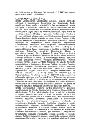 de Políticas para as Mulheres (Lei estadual nº 10.549/2006 alterada
pela Lei estadual nº 12.212/2011).
CONHECIMENTOS ESPECÍFICOS
Direito Constitucional: Constituição: conceito, origens, conteúdo,
estrutura e classificação. Supremacia da Constituição. Poder
constituinte. Interpretação e aplicabilidade das normas constitucionais.
Princípios constitucionais. Controle da constitucionalidade das leis.
Normas constitucionais e inconstitucionais. Emenda, reforma e revisão
constitucional. Ação direta de inconstitucionalidade. Ação direta de
constitucionalidade. Direitos e garantias fundamentais. Direitos e
deveres individuais difusos e coletivos. Direitos sociais. Organização do
Estado Brasileiro; divisão espacial do poder; Estado Federal; União;
Estados Federados; Distrito Federal; Municípios; intervenção federal;
repartição de competências. Poder Legislativo. Organização.
Funcionamento. Atribuições. Processo legislativo. Fiscalização contábil,
financeira e orçamentária. Poder Executivo. Atribuições e
responsabilidades. Poder regulamentar e medidas provisórias. Poder
Judiciário. Atribuições. Jurisdição. Organização. Órgãos e
competência. Supremo Tribunal Federal, Superior Tribunal de Justiça,
Tribunais Regionais Federais; Tribunais de Justiça; juízes estaduais.
Funções essenciais à Justiça. Da Administração Pública. Estruturas
básicas. Servidores públicos. Princípios constitucionais. Finanças
públicas; normas gerais. Atividade financeira do Estado. Conceito,
características e finalidades. Despesa Pública: conceito. Receitas
Públicas. Conceito. Classificação; Orçamento público. Conceito.
Natureza jurídica. Elementos essenciais. Classificação. Princípios
orçamentários. Regime constitucional. Vedações constitucionais em
matéria orçamentária. Lei Complementar nº 101/2000 (Lei de
Responsabilidade Fiscal). Lei federal nº 4.320/1964. Ordem econômica
e financeira. Atividade econômica do Estado. Princípios das atividades
econômicas. Princípios constitucionais da seguridade social. Sistema
Tributário Nacional: Princípios constitucionais tributários. Repartição
constitucional de competências tributárias. Limitações ao poder de
tributar e Renúncias de receitas. Constituição do Estado da Bahia.
Direito Administrativo: Regime jurídico-administrativo: princípios
constitucionais do Direito Administrativo brasileiro. Organização da
Administração Pública: administração direta e indireta; autarquias,
fundações públicas; empresas públicas; sociedades de economia
mista; entidades paraestatais e o terceiro setor. Atos administrativos:
conceito, requisitos, elementos, pressupostos e classificação;
vinculação e discricionariedade; revogação, invalidação e
convalidação. Licitação: conceito, finalidades, princípios e objeto;
obrigatoriedade, dispensa, inexigibilidade; modalidades e tipos;
procedimento, revogação e anulação; sanções; normas gerais de
licitação. Lei federal nº 8.666/1993 e Lei estadual nº 9.433/2005.
Contratos administrativos: conceito, peculiaridades e interpretação;
formalização; execução; inexecução, revisão, alteração e rescisão.
Agentes Públicos: servidores públicos; organização do serviço público;
normas constitucionais concernentes aos servidores públicos; direitos e
 