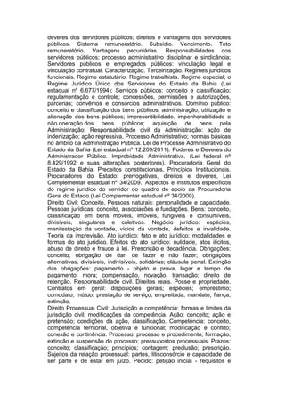 deveres dos servidores públicos; direitos e vantagens dos servidores
públicos. Sistema remuneratório. Subsídio. Vencimento. Teto
remuneratório. Vantagens pecuniárias. Responsabilidades dos
servidores públicos; processo administrativo disciplinar e sindicância;
Servidores públicos e empregados públicos: vinculação legal e
vinculação contratual. Caracterização. Terceirização. Regimes jurídicos
funcionais. Regime estatutário. Regime trabalhista. Regime especial; o
Regime Jurídico Único dos Servidores do Estado da Bahia (Lei
estadual nº 6.677/1994); Serviços públicos: conceito e classificação;
regulamentação e controle; concessões, permissões e autorizações,
parcerias; convênios e consórcios administrativos. Domínio público:
conceito e classificação dos bens públicos; administração, utilização e
alienação dos bens públicos; imprescritibilidade, impenhorabilidade e
não oneração dos bens públicos; aquisição de bens pela
Administração; Responsabilidade civil da Administração: ação de
indenização; ação regressiva. Processo Administrativo; normas básicas
no âmbito da Administração Pública. Lei de Processo Administrativo do
Estado da Bahia (Lei estadual nº 12.209/2011). Poderes e Deveres do
Administrador Público. Improbidade Administrativa. (Lei federal nº
8.429/1992 e suas alterações posteriores). Procuradoria Geral do
Estado da Bahia. Preceitos constitucionais. Princípios Institucionais.
Procuradores do Estado: prerrogativas, direitos e deveres, Lei
Complementar estadual nº 34/2009. Aspectos e institutos específicos
do regime jurídico do servidor do quadro de apoio da Procuradoria
Geral do Estado (Lei Complementar estadual nº 34/2009).
Direito Civil: Conceito. Pessoas naturais: personalidade e capacidade.
Pessoas jurídicas: conceito, associações e fundações. Bens: conceito,
classificação em bens móveis, imóveis, fungíveis e consumíveis,
divisíveis, singulares e coletivos. Negócio jurídico: espécies,
manifestação da vontade, vícios da vontade, defeitos e invalidade.
Teoria da imprevisão. Ato jurídico: fato e ato jurídico; modalidades e
formas do ato jurídico. Efeitos do ato jurídico: nulidade, atos ilícitos,
abuso de direito e fraude à lei. Prescrição e decadência. Obrigações:
conceito; obrigação de dar, de fazer e não fazer; obrigações
alternativas, divisíveis, indivisíveis, solidárias; cláusula penal. Extinção
das obrigações: pagamento - objeto e prova, lugar e tempo de
pagamento; mora; compensação, novação, transação; direito de
retenção. Responsabilidade civil. Direitos reais. Posse e propriedade.
Contratos em geral: disposições gerais; espécies; empréstimo;
comodato; mútuo; prestação de serviço; empreitada; mandato; fiança;
extinção.
Direito Processual Civil: Jurisdição e competência: formas e limites da
jurisdição civil; modificações da competência. Ação: conceito; ação e
pretensão; condições da ação, classificação. Competência: conceito,
competência territorial, objetiva e funcional; modificação e conflito;
conexão e continência. Processo: processo e procedimento; formação,
extinção e suspensão do processo; pressupostos processuais. Prazos:
conceito; classificação; princípios; contagem; preclusão; prescrição.
Sujeitos da relação processual: partes, litisconsórcio e capacidade de
ser parte e de estar em juízo. Pedido: petição inicial - requisitos e
 