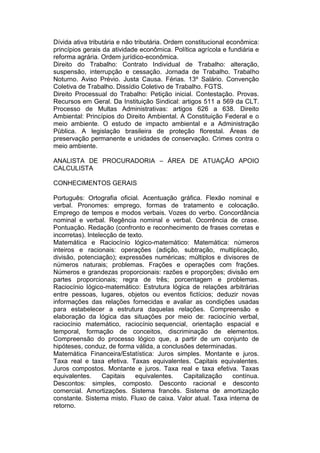 Dívida ativa tributária e não tributária. Ordem constitucional econômica:
princípios gerais da atividade econômica. Política agrícola e fundiária e
reforma agrária. Ordem jurídico-econômica.
Direito do Trabalho: Contrato Individual de Trabalho: alteração,
suspensão, interrupção e cessação. Jornada de Trabalho. Trabalho
Noturno. Aviso Prévio. Justa Causa. Férias. 13º Salário. Convenção
Coletiva de Trabalho. Dissídio Coletivo de Trabalho. FGTS.
Direito Processual do Trabalho: Petição inicial. Contestação. Provas.
Recursos em Geral. Da Instituição Sindical: artigos 511 a 569 da CLT.
Processo de Multas Administrativas: artigos 626 a 638. Direito
Ambiental: Princípios do Direito Ambiental. A Constituição Federal e o
meio ambiente. O estudo de impacto ambiental e a Administração
Pública. A legislação brasileira de proteção florestal. Áreas de
preservação permanente e unidades de conservação. Crimes contra o
meio ambiente.
ANALISTA DE PROCURADORIA – ÁREA DE ATUAÇÃO APOIO
CALCULISTA
CONHECIMENTOS GERAIS
Português: Ortografia oficial. Acentuação gráfica. Flexão nominal e
verbal. Pronomes: emprego, formas de tratamento e colocação.
Emprego de tempos e modos verbais. Vozes do verbo. Concordância
nominal e verbal. Regência nominal e verbal. Ocorrência de crase.
Pontuação. Redação (confronto e reconhecimento de frases corretas e
incorretas). Intelecção de texto.
Matemática e Raciocínio lógico-matemático: Matemática: números
inteiros e racionais: operações (adição, subtração, multiplicação,
divisão, potenciação); expressões numéricas; múltiplos e divisores de
números naturais; problemas. Frações e operações com frações.
Números e grandezas proporcionais: razões e proporções; divisão em
partes proporcionais; regra de três; porcentagem e problemas.
Raciocínio lógico-matemático: Estrutura lógica de relações arbitrárias
entre pessoas, lugares, objetos ou eventos fictícios; deduzir novas
informações das relações fornecidas e avaliar as condições usadas
para estabelecer a estrutura daquelas relações. Compreensão e
elaboração da lógica das situações por meio de: raciocínio verbal,
raciocínio matemático, raciocínio sequencial, orientação espacial e
temporal, formação de conceitos, discriminação de elementos.
Compreensão do processo lógico que, a partir de um conjunto de
hipóteses, conduz, de forma válida, a conclusões determinadas.
Matemática Financeira/Estatística: Juros simples. Montante e juros.
Taxa real e taxa efetiva. Taxas equivalentes. Capitais equivalentes.
Juros compostos. Montante e juros. Taxa real e taxa efetiva. Taxas
equivalentes. Capitais equivalentes. Capitalização contínua.
Descontos: simples, composto. Desconto racional e desconto
comercial. Amortizações. Sistema francês. Sistema de amortização
constante. Sistema misto. Fluxo de caixa. Valor atual. Taxa interna de
retorno.
 