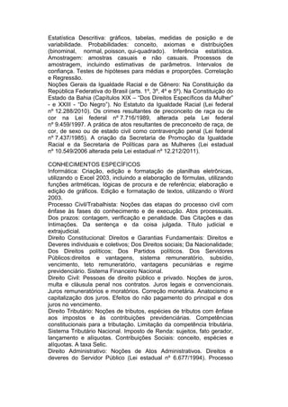 Estatística Descritiva: gráficos, tabelas, medidas de posição e de
variabilidade. Probabilidades: conceito, axiomas e distribuições
(binominal, normal, poisson, qui-quadrado). Inferência estatística.
Amostragem: amostras casuais e não casuais. Processos de
amostragem, incluindo estimativas de parâmetros. Intervalos de
confiança. Testes de hipóteses para médias e proporções. Correlação
e Regressão.
Noções Gerais da Igualdade Racial e de Gênero: Na Constituição da
República Federativa do Brasil (arts. 1º, 3º, 4º e 5º). Na Constituição do
Estado da Bahia (Capítulos XIX – “Dos Direitos Específicos da Mulher”
- e XXIII - “Do Negro”). No Estatuto da Igualdade Racial (Lei federal
nº 12.288/2010). Os crimes resultantes de preconceito de raça ou de
cor na Lei federal nº 7.716/1989, alterada pela Lei federal
nº 9.459/1997. A prática de atos resultantes de preconceito de raça, de
cor, de sexo ou de estado civil como contravenção penal (Lei federal
nº 7.437/1985). A criação da Secretaria de Promoção da Igualdade
Racial e da Secretaria de Políticas para as Mulheres (Lei estadual
nº 10.549/2006 alterada pela Lei estadual nº 12.212/2011).
CONHECIMENTOS ESPECÍFICOS
Informática: Criação, edição e formatação de planilhas eletrônicas,
utilizando o Excel 2003, incluindo a elaboração de fórmulas, utilizando
funções aritméticas, lógicas de procura e de referência; elaboração e
edição de gráficos. Edição e formatação de textos, utilizando o Word
2003.
Processo Civil/Trabalhista: Noções das etapas do processo civil com
ênfase às fases do conhecimento e de execução. Atos processuais.
Dos prazos: contagem, verificação e penalidade. Das Citações e das
Intimações. Da sentença e da coisa julgada. Título judicial e
extrajudicial.
Direito Constitucional: Direitos e Garantias Fundamentais: Direitos e
Deveres individuais e coletivos; Dos Direitos sociais; Da Nacionalidade;
Dos Direitos políticos; Dos Partidos políticos. Dos Servidores
Públicos:direitos e vantagens, sistema remuneratório, subsídio,
vencimento, teto remuneratório, vantagens pecuniárias e regime
previdenciário. Sistema Financeiro Nacional.
Direito Civil: Pessoas de direito público e privado. Noções de juros,
multa e cláusula penal nos contratos. Juros legais e convencionais.
Juros remuneratórios e moratórios. Correção monetária. Anatocismo e
capitalização dos juros. Efeitos do não pagamento do principal e dos
juros no vencimento.
Direito Tributário: Noções de tributos, espécies de tributos com ênfase
aos impostos e às contribuições previdenciárias. Competências
constitucionais para a tributação. Limitação da competência tributária.
Sistema Tributário Nacional. Imposto de Renda: sujeitos, fato gerador,
lançamento e alíquotas. Contribuições Sociais: conceito, espécies e
alíquotas. A taxa Selic.
Direito Administrativo: Noções de Atos Administrativos. Direitos e
deveres do Servidor Público (Lei estadual nº 6.677/1994). Processo
 