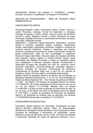 administrativo estadual (Lei estadual nº 12.209/2011. Licitação.
Conceito, princípios e modalidades. Lei estadual nº 9.433/2005.
ANALISTA DE PROCURADORIA – ÁREA DE ATUAÇÃO APOIO
ADMINISTRATIVO
CONHECIMENTOS GERAIS
Português:Ortografia oficial. Acentuação gráfica. Flexão nominal e
verbal. Pronomes: emprego, formas de tratamento e colocação.
Emprego de tempos e modos verbais. Vozes do verbo. Concordância
nominal e verbal. Regência nominal e verbal. Ocorrência de crase.
Pontuação. Redação (confronto e reconhecimento de frases corretas e
incorretas). Intelecção de texto.
Matemática e Raciocínio lógico-matemático: Matemática: números
inteiros e racionais: operações (adição, subtração, multiplicação,
divisão, potenciação); expressões numéricas; múltiplos e divisores de
números naturais; problemas. Frações e operações com frações.
Números e grandezas proporcionais: razões e proporções; divisão em
partes proporcionais; regra de três; porcentagem e problemas.
Raciocínio lógico-matemático: Estrutura lógica de relações arbitrárias
entre pessoas, lugares, objetos ou eventos fictícios; deduzir novas
informações das relações fornecidas e avaliar as condições usadas
para estabelecer a estrutura daquelas relações. Compreensão e
elaboração da lógica das situações por meio de: raciocínio verbal,
raciocínio matemático, raciocínio sequencial, orientação espacial e
temporal, formação de conceitos, discriminação de elementos.
Compreensão do processo lógico que, a partir de um conjunto de
hipóteses, conduz, de forma válida, a conclusões determinadas.
Noções Gerais da Igualdade Racial e de Gênero: Na Constituição da
República Federativa do Brasil (arts. 1º, 3º, 4º e 5º). Na Constituição do
Estado da Bahia (Capítulos XIX – “Dos Direitos Específicos da Mulher”
- e XXIII - “Do Negro”). No Estatuto da Igualdade Racial (Lei federal
nº 12.288/2010). Os crimes resultantes de preconceito de raça ou de
cor na Lei federal nº 7.716/1989, alterada pela Lei federal
nº 9.459/1997. A prática de atos resultantes de preconceito de raça, de
cor, de sexo ou de estado civil como contravenção penal (Lei federal
nº 7.437/1985). A criação da Secretaria de Promoção da Igualdade
Racial e da Secretaria de Políticas para as Mulheres (Lei estadual
nº 10.549/2006 alterada pela Lei estadual nº 12.212/2011).
CONHECIMENTOS ESPECÍFICOS
Informática: Noções Básicas de Informática. Processador de texto
(Word). Planilhas eletrônicas (Excel). Editor de Apresentações
(PowerPoint). Navegador Internet (Browser), busca e pesquisa na Web.
Conceitos de tecnologias e ferramentas de colaboração, correio
eletrônico, grupos de discussão, fóruns e wikis. Conceitos de proteção
e segurança, realização de cópias de segurança (backup), vírus e
 