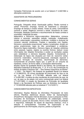 Variações Patrimoniais de acordo com a Lei federal nº 4.320/1964 e
alterações posteriores.
ASSISTENTE DE PROCURADORIA
CONHECIMENTOS GERAIS
Português: Ortografia oficial. Acentuação gráfica. Flexão nominal e
verbal. Pronomes: emprego, formas de tratamento e colocação.
Emprego de tempos e modos verbais. Vozes do verbo. Concordância
nominal e verbal. Regência nominal e verbal. Ocorrência de crase.
Pontuação. Redação (confronto e reconhecimento de frases corretas e
incorretas). Intelecção de texto.
Matemática e Raciocínio lógico-matemático: Matemática: números
inteiros e racionais: operações (adição, subtração, multiplicação,
divisão, potenciação); expressões numéricas; múltiplos e divisores de
números naturais; problemas. Frações e operações com frações.
Números e grandezas proporcionais: razões e proporções; divisão em
partes proporcionais; regra de três; porcentagem e problemas.
Raciocínio lógico-matemático: Estrutura lógica de relações arbitrárias
entre pessoas, lugares, objetos ou eventos fictícios; deduzir novas
informações das relações fornecidas e avaliar as condições usadas
para estabelecer a estrutura daquelas relações. Compreensão e
elaboração da lógica das situações por meio de: raciocínio verbal,
raciocínio matemático, raciocínio sequencial, orientação espacial e
temporal, formação de conceitos, discriminação de elementos.
Compreensão do processo lógico que, a partir de um conjunto de
hipóteses, conduz, de forma válida, a conclusões determinadas.
Noções Gerais da Igualdade Racial e de Gênero: Na Constituição da
República Federativa do Brasil (arts. 1º, 3º, 4º e 5º). Na Constituição do
Estado da Bahia (Capítulos XIX – “Dos Direitos Específicos da Mulher”
- e XXIII - “Do Negro”). No Estatuto da Igualdade Racial (Lei federal
nº 12.288/2010). Os crimes resultantes de preconceito de raça ou de
cor na Lei federal nº 7.716/1989, alterada pela Lei federal
nº 9.459/1997. A prática de atos resultantes de preconceito de raça, de
cor, de sexo ou de estado civil como contravenção penal (Lei federal
nº 7.437/1985). A criação da Secretaria de Promoção da Igualdade
Racial e da Secretaria de Políticas para as Mulheres (Lei estadual
nº 10.549/2006 alterada pela Lei estadual nº 12.212/2011).
CONHECIMENTOS ESPECÍFICOS
Informática: Noções Básicas de Informática Processador de texto
(Word). Planilhas eletrônicas (Excel). Editor de Apresentações
(PowerPoint). Navegador Internet (Browser), busca e pesquisa na Web.
Conceitos de tecnologias e ferramentas de colaboração, correio
eletrônico, grupos de discussão, fóruns e wikis. Conceitos de proteção
e segurança, realização de cópias de segurança (backup), vírus e
ataques a computadores. Conceitos de organização e de
gerenciamento de informações, arquivos, pastas e programas.
 