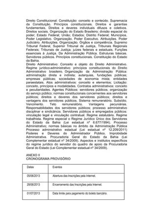 Direito Constitucional: Constituição: conceito e conteúdo. Supremacia
da Constituição. Princípios constitucionais. Direitos e garantias
fundamentais. Direitos e deveres individuais difusos e coletivos.
Direitos sociais. Organização do Estado Brasileiro; divisão espacial do
poder; Estado Federal; União; Estados; Distrito Federal; Municípios.
Poder Legislativo. Organização. Poder Executivo. Atribuições. Poder
Judiciário. Atribuições. Organização. Órgãos e competência. Supremo
Tribunal Federal, Superior Tribunal de Justiça, Tribunais Regionais
Federais; Tribunais de Justiça; juízes federais e estaduais. Funções
essenciais à Justiça. Da Administração Pública. Estruturas básicas.
Servidores públicos. Princípios constitucionais. Constituição do Estado
da Bahia.
Direito Administrativo: Conceito e objeto do Direito Administrativo.
Regime jurídico-administrativo: princípios constitucionais do Direito
Administrativo brasileiro. Organização da Administração Pública:
administração direta e indireta; autarquias, fundações públicas;
empresas públicas; sociedades de economia mista; entidades
paraestatais. Atos administrativos: conceito e elementos; Licitação:
conceito, princípios e modalidades. Contratos administrativos: conceito
e peculiaridades. Agentes Públicos: servidores públicos; organização
do serviço público; normas constitucionais concernentes aos servidores
públicos; direitos e deveres dos servidores públicos; direitos e
vantagens dos servidores públicos. Sistema remuneratório. Subsídio.
Vencimento. Teto remuneratório. Vantagens pecuniárias.
Responsabilidades dos servidores públicos; processo administrativo
disciplinar e sindicância. Servidores públicos e empregados públicos:
vinculação legal e vinculação contratual. Regime estatutário. Regime
trabalhista. Regime especial o Regime Jurídico Único dos Servidores
do Estado da Bahia (Lei estadual nº 6.677/1994). Processo
Administrativo; normas básicas no âmbito da Administração Pública
Processo administrativo estadual (Lei estadual nº 12.209/2011)
Poderes e Deveres do Administrador Público. Improbidade
Administrativa. Procuradoria Geral do Estado da Bahia (Lei
Complementar estadual nº 34/2009). Aspectos e institutos específicos
do regime jurídico do servidor do quadro de apoio da Procuradoria
Geral do Estado (Lei Complementar estadual nº 34/2009).
ANEXO II
CRONOGRAMA PROVISÓRIO
Datas Eventos
05/06/2013 Abertura das Inscrições pela Internet.
28/06/2013 Encerramento das Inscrições pela Internet.
01/07/2013 Data limite para pagamento do boleto bancário.
 