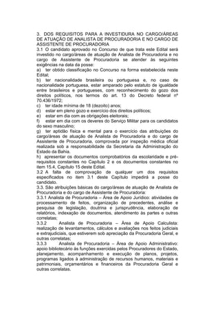 3. DOS REQUISITOS PARA A INVESTIDURA NO CARGO/ÁREAS
DE ATUAÇÃO DE ANALISTA DE PROCURADORIA E NO CARGO DE
ASSISTENTE DE PROCURADORIA
3.1 O candidato aprovado no Concurso de que trata este Edital será
investido no cargo/áreas de atuação de Analista de Procuradoria e no
cargo de Assistente de Procuradoria se atender às seguintes
exigências na data da posse:
a) ter obtido classificação no Concurso na forma estabelecida neste
Edital;
b) ter nacionalidade brasileira ou portuguesa e, no caso de
nacionalidade portuguesa, estar amparado pelo estatuto de igualdade
entre brasileiros e portugueses, com reconhecimento do gozo dos
direitos políticos, nos termos do art. 13 do Decreto federal nº
70.436/1972;
c) ter idade mínima de 18 (dezoito) anos;
d) estar em pleno gozo e exercício dos direitos políticos;
e) estar em dia com as obrigações eleitorais;
f) estar em dia com os deveres do Serviço Militar para os candidatos
do sexo masculino;
g) ter aptidão física e mental para o exercício das atribuições do
cargo/áreas de atuação de Analista de Procuradoria e do cargo de
Assistente de Procuradoria, comprovada por inspeção médica oficial
realizada sob a responsabilidade da Secretaria da Administração do
Estado da Bahia.
h) apresentar os documentos comprobatórios da escolaridade e pré-
requisitos constantes no Capítulo 2 e os documentos constantes no
item 15.4, Capítulo 15 deste Edital.
3.2 A falta de comprovação de qualquer um dos requisitos
especificados no item 3.1 deste Capítulo impedirá a posse do
candidato.
3.3. São atribuições básicas do cargo/áreas de atuação de Analista de
Procuradoria e do cargo de Assistente de Procuradoria:
3.3.1 Analista de Procuradoria – Área de Apoio Jurídico: atividades de
processamento de feitos, organização de precedentes, análise e
pesquisa de legislação, doutrina e jurisprudência, elaboração de
relatórios, indexação de documentos, atendimento às partes e outras
correlatas;
3.3.2 Analista de Procuradoria – Área de Apoio Calculista:
realização de levantamentos, cálculos e avaliações nos feitos judiciais
e extrajudiciais, que estiverem sob apreciação da Procuradoria Geral, e
outras correlatas;
3.3.3 Analista de Procuradoria – Área de Apoio Administrativo:
apoio bibliotecário às funções exercidas pelos Procuradores do Estado,
planejamento, acompanhamento e execução de planos, projetos,
programas ligados à administração de recursos humanos, materiais e
patrimoniais, orçamentários e financeiros da Procuradoria Geral e
outras correlatas.
 
