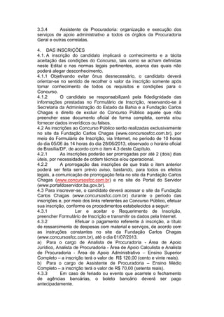 3.3.4 Assistente de Procuradoria: organização e execução dos
serviços de apoio administrativo a todos os órgãos da Procuradoria
Geral e outras correlatas.
4. DAS INSCRIÇÕES
4.1. A inscrição do candidato implicará o conhecimento e a tácita
aceitação das condições do Concurso, tais como se acham definidas
neste Edital e nas normas legais pertinentes, acerca das quais não
poderá alegar desconhecimento.
4.1.1 Objetivando evitar ônus desnecessário, o candidato deverá
orientar-se no sentido de recolher o valor da inscrição somente após
tomar conhecimento de todos os requisitos e condições para o
Concurso.
4.1.2 O candidato se responsabilizará pela fidedignidade das
informações prestadas no Formulário de Inscrição, reservando-se à
Secretaria da Administração do Estado da Bahia e a Fundação Carlos
Chagas o direito de excluir do Concurso Público aquele que não
preencher esse documento oficial de forma completa, correta e/ou
fornecer dados inverídicos ou falsos.
4.2 As inscrições ao Concurso Público serão realizadas exclusivamente
no site da Fundação Carlos Chagas (www.concursosfcc.com.br), por
meio do Formulário de Inscrição, via Internet, no período de 10 horas
do dia 05/06 às 14 horas do dia 28/06/2013, observado o horário oficial
de Brasília/DF, de acordo com o item 4.3 deste Capítulo.
4.2.1 As inscrições poderão ser prorrogadas por até 2 (dois) dias
úteis, por necessidade de ordem técnica e/ou operacional.
4.2.2 A prorrogação das inscrições de que trata o item anterior
poderá ser feita sem prévio aviso, bastando, para todos os efeitos
legais, a comunicação de prorrogação feita no site da Fundação Carlos
Chagas (www.concursosfcc.com.br) e no site do Portal do Servidor
(www.portaldoservidor.ba.gov.br).
4.3 Para inscrever-se, o candidato deverá acessar o site da Fundação
Carlos Chagas (www.concursosfcc.com.br) durante o período das
inscrições e, por meio dos links referentes ao Concurso Público, efetuar
sua inscrição, conforme os procedimentos estabelecidos a seguir:
4.3.1 Ler e aceitar o Requerimento de Inscrição,
preencher Formulário de Inscrição e transmitir os dados pela Internet.
4.3.2 Efetuar o pagamento referente à inscrição, a título
de ressarcimento de despesas com material e serviços, de acordo com
as instruções constantes no site da Fundação Carlos Chagas
(www.concursosfcc.com.br), até o dia 01/07/2013.
a) Para o cargo de Analista de Procuradoria - Área de Apoio
Jurídico, Analista de Procuradoria - Área de Apoio Calculista e Analista
de Procuradoria - Área de Apoio Administrativo – Ensino Superior
Completo – a inscrição terá o valor de R$ 120,00 (cento e vinte reais).
b) Para o cargo de Assistente de Procuradoria – Ensino Médio
Completo – a inscrição terá o valor de R$ 70,00 (setenta reais).
4.3.3 Em caso de feriado ou evento que acarrete o fechamento
de agências bancárias, o boleto bancário deverá ser pago
antecipadamente.
 