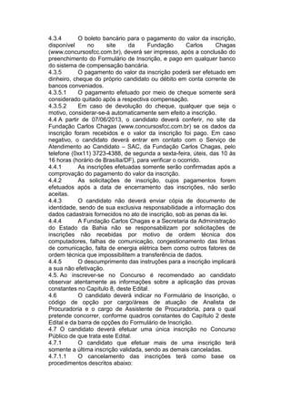 4.3.4 O boleto bancário para o pagamento do valor da inscrição,
disponível no site da Fundação Carlos Chagas
(www.concursosfcc.com.br), deverá ser impresso, após a conclusão do
preenchimento do Formulário de Inscrição, e pago em qualquer banco
do sistema de compensação bancária.
4.3.5 O pagamento do valor da inscrição poderá ser efetuado em
dinheiro, cheque do próprio candidato ou débito em conta corrente de
bancos conveniados.
4.3.5.1 O pagamento efetuado por meio de cheque somente será
considerado quitado após a respectiva compensação.
4.3.5.2 Em caso de devolução do cheque, qualquer que seja o
motivo, considerar-se-á automaticamente sem efeito a inscrição.
4.4 A partir de 07/06/2013, o candidato deverá conferir, no site da
Fundação Carlos Chagas (www.concursosfcc.com.br) se os dados da
inscrição foram recebidos e o valor da inscrição foi pago. Em caso
negativo, o candidato deverá entrar em contato com o Serviço de
Atendimento ao Candidato – SAC, da Fundação Carlos Chagas, pelo
telefone (0xx11) 3723-4388, de segunda a sexta-feira, úteis, das 10 às
16 horas (horário de Brasília/DF), para verificar o ocorrido.
4.4.1 As inscrições efetuadas somente serão confirmadas após a
comprovação do pagamento do valor da inscrição.
4.4.2 As solicitações de inscrição, cujos pagamentos forem
efetuados após a data de encerramento das inscrições, não serão
aceitas.
4.4.3 O candidato não deverá enviar cópia de documento de
identidade, sendo de sua exclusiva responsabilidade a informação dos
dados cadastrais fornecidos no ato de inscrição, sob as penas da lei.
4.4.4 A Fundação Carlos Chagas e a Secretaria da Administração
do Estado da Bahia não se responsabilizam por solicitações de
inscrições não recebidas por motivo de ordem técnica dos
computadores, falhas de comunicação, congestionamento das linhas
de comunicação, falta de energia elétrica bem como outros fatores de
ordem técnica que impossibilitem a transferência de dados.
4.4.5 O descumprimento das instruções para a inscrição implicará
a sua não efetivação.
4.5. Ao inscrever-se no Concurso é recomendado ao candidato
observar atentamente as informações sobre a aplicação das provas
constantes no Capítulo 8, deste Edital.
4.6 O candidato deverá indicar no Formulário de Inscrição, o
código de opção por cargo/áreas de atuação de Analista de
Procuradoria e o cargo de Assistente de Procuradoria, para o qual
pretende concorrer, conforme quadros constantes do Capítulo 2 deste
Edital e da barra de opções do Formulário de Inscrição.
4.7 O candidato deverá efetuar uma única inscrição no Concurso
Público de que trata este Edital.
4.7.1 O candidato que efetuar mais de uma inscrição terá
somente a última inscrição validada, sendo as demais canceladas.
4.7.1.1 O cancelamento das inscrições terá como base os
procedimentos descritos abaixo:
 
