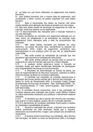 a) as datas em que forem efetivados os pagamentos dos boletos
bancários;
b) para boletos bancários com a mesma data de pagamento, será
considerado o último número do pedido registrado em cada boleto
bancário.
4.7.2 Após a transmissão dos dados via Internet, não serão
aceitos pedidos para alteração das áreas de atuação e/ou dos cargos.
4.8 Não será aceito pedido de devolução do pagamento do valor da
inscrição, ainda que superior ou em duplicidade.
4.8.1 O descumprimento das instruções para a inscrição implicará a
sua não efetivação.
4.9 Serão canceladas as inscrições com pagamento efetuado por um
valor menor ao estabelecido e as solicitações de inscrição cujos
pagamentos forem efetuados após a data de encerramento das
inscrições.
4.10 Não serão aceitas inscrições por depósito em caixa
eletrônico, via postal, fac-símile (fax), transferência ou depósito em
conta-corrente, DOC, ordem de pagamento, condicional e/ou
extemporâneas ou por qualquer outra via que não as especificadas
neste Edital.
4.11 Não serão aceitas as solicitações de inscrição que não
atenderem rigorosamente ao estabelecido neste Edital.
4.12 Não serão aceitos pedidos de isenção total ou parcial de
pagamento do valor da inscrição seja qual for o motivo alegado.
4.13 A qualquer tempo poder-se-á anular a inscrição do
candidato desde que sejam identificadas falsidades de declarações
e/ou irregularidades nas provas ou nos documentos.
4.14 A Secretaria da Administração do Estado da Bahia, por
meio da Superintendência de Recursos Humanos, publicará no Diário
Oficial do Estado da Bahia as inscrições indeferidas.
4.15 O candidato que necessitar de condição especial para a
realização das provas deverá solicitar até o término das inscrições, via
Sedex ou Aviso de Recebimento (AR), à Fundação Carlos Chagas
(Coordenação de Execução de Projetos – Ref.: Solicitação/SAEB – Av.
Prof. Francisco Morato, nº 1.565, Jardim Guedala – São Paulo/SP –
CEP 05513-900).
4.15.1 O candidato deverá encaminhar, junto à sua solicitação de
condição especial para realização das provas, Laudo Médico (original
ou cópia autenticada) atualizado que justifique o atendimento especial
solicitado.
4.15.2 O candidato que não a solicitar até o término das inscrições,
seja qual for o motivo alegado, poderá não ter a condição atendida.
4.15.3 O atendimento às condições solicitadas ficará sujeito à análise
da viabilidade e razoabilidade do pedido.
4.16 Durante a realização das provas, a lactante que necessitar
poderá amamentar em sala reservada, desde que o requeira,
observando os procedimentos a seguir, para adoção das providências
necessárias:
4.16.1 A lactante deverá encaminhar sua solicitação, até o término
das inscrições, via Sedex ou Aviso de Recebimento (AR), à Fundação
 