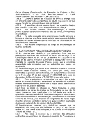 Carlos Chagas (Coordenação de Execução de Projetos – Ref.:
Solicitação/SAEB – Av. Prof. Francisco Morato, n° 1.565,
Jardim Guedala – São Paulo/SP – CEP 05513-900).
4.16.2 Durante o período de realização de provas a criança ficará
em ambiente reservado acompanhada de adulto responsável por sua
guarda (familiar ou terceiro indicado pela candidata).
4.16.3 A candidata deverá apresentar-se, no respectivo horário
para o qual foi convocada, com o acompanhante e a criança.
4.16.4 Nos horários previstos para amamentação, a lactante
poderá ausentar-se temporariamente da sala de provas, acompanhada
de uma fiscal.
4.16.5 Na sala reservada para amamentação ficarão somente a
lactante, a criança e uma fiscal, sendo vedada a permanência de babás
ou quaisquer outras pessoas que tenham grau de parentesco ou de
amizade com a candidata.
4.16.6 Não haverá compensação do tempo de amamentação em
favor da candidata.
5. DAS INSCRIÇOES PARA CANDIDATOS COM DEFICIÊNCIA
5.1 As pessoas com deficiência que pretendam fazer uso das
prerrogativas que lhes são facultadas no inciso VIII do artigo 37 da
Constituição Federal, no art. 158 da Lei estadual nº 12.209/2011 e no
artigo 37 do Decreto federal nº 3.298/1999 é assegurado o direito da
inscrição no presente Concurso Público, desde que a deficiência
apresentada seja compatível com as atribuições dos cargos em
provimento.
5.2. Do total de vagas que vierem a ser oferecidas durante o prazo de
validade deste Concurso Público, 5% (cinco por cento) serão
reservadas às pessoas com deficiência, em cumprimento ao disposto
no § 2º do artigo 8º da Lei estadual nº 6.677/1994 bem como às
disposições do Decreto federal nº 3.298/1999 e suas alterações.
5.2.1 Caso a aplicação do percentual de que trata o item anterior
resulte em número fracionado, este deverá ser elevado até o primeiro
número inteiro subsequente, desde que a fração obtida deste cálculo
seja superior a 0,5 (cinco décimos).
5.2.2 Para as áreas de atuação de Apoio Calculista e Apoio
Administrativo do cargo de Analista de Procuradoria em que não há
vagas reservadas para candidatos com deficiência em razão do
quantitativo ofertado neste Edital, deverá ser assegurada a inscrição do
candidato com deficiência nessa condição, procedendo-se à criação de
cadastro de reserva, para hipótese de surgimento de novas vagas,
durante o prazo de validade do concurso e que possibilitem a aplicação
do disposto no item 5.2 e do subitem 5.2.1 deste Edital.
5.3 Consideram-se pessoas com deficiência aquelas que se
enquadram nas categorias discriminadas no artigo 4º do Decreto
federal nº 3.298/1999 e suas alterações, e na Súmula 377 do Superior
Tribunal de Justiça - STJ.
5.3.1 Não obsta a inscrição ou o exercício das atribuições
pertinentes ao cargo/áreas de atuação de Analista de Procuradoria e
 