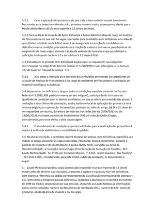 5.2.1 Caso a aplicação do percentual de que trata o item anterior resulte em número
fracionado, este deverá ser elevado até o primeiro número inteiro subsequente, desde que a
fração obtida deste cálculo seja superior a 0,5 (cinco décimos).
5.2.2 Para as áreas de atuação de Apoio Calculista e Apoio Administrativo do cargo de Analista
de Procuradoria em que não há vagas reservadas para candidatos com deficiência em razão do
quantitativo ofertado neste Edital, deverá ser assegurada a inscrição do candidato com
deficiência nessa condição, procedendo-se à criação de cadastro de reserva, para hipótese de
surgimento de novas vagas, durante o prazo de validade do concurso e que possibilitem a
aplicação do disposto no item 5.2 e do subitem 5.2.1 deste Edital.
5.3 Consideram-se pessoas com deficiência aquelas que se enquadram nas categorias
discriminadas no artigo 4º do Decreto federal nº 3.298/1999 e suas alterações, e na Súmula
377 do Superior Tribunal de Justiça - STJ.
5.3.1 Não obsta a inscrição ou o exercício das atribuições pertinentes ao cargo/áreas de
atuação de Analista de Procuradoria e ao cargo de Assistente de Procuradoria a utilização de
material tecnológico ou habitual.
5.4 As pessoas com deficiência, resguardadas as condições especiais previstas no Decreto
federal nº 3.298/1999, particularmente em seu artigo 40, participarão do Concurso em
igualdade de condições com os demais candidatos, no que se refere ao conteúdo das provas, à
avaliação e aos critérios de aprovação, ao dia, horário e local de aplicação das provas e à nota
mínima exigida para aprovação. Os benefícios previstos no referido artigo, §§ 1º e 2º, deverão
ser requeridos por escrito, durante o período das inscrições (do dia 05/06/2013 ao dia
28/06/2013), via Sedex ou Aviso de Recebimento (AR), à Fundação Carlos Chagas,
considerando, para este efeito, a data da postagem.
5.4.1 O atendimento às condições especiais solicitadas para a realização das provas ficará
sujeito à análise de viabilidade e razoabilidade do pedido.
5.5 No ato da inscrição, o candidato deverá declarar ser pessoa com deficiência, especificá-la e
indicar se deseja concorrer às vagas reservadas. Para tanto, deverá encaminhar, durante o
período de inscrições (do dia 05/06/2013 ao dia 28/06/2013), via Sedex ou Aviso de
Recebimento (AR), à Fundação Carlos Chagas (Coordenação de Execução de Projetos - Ref.:
Laudo Médico/SAEB - Av. Professor Francisco Morato, n° 1.565, Jardim Guedala - São Paulo/SP
- CEP 05513-900), considerando, para este efeito, a data da postagem, os documentos a
seguir:
a) Laudo Médico (original ou cópia autenticada) expedido no prazo máximo de 12 (doze)
meses antes do término das inscrições, atestando a espécie e o grau ou nível de deficiência,
com expressa referência ao código correspondente da Classificação Internacional de Doenças –
CID, bem como a provável causa da deficiência, contendo a assinatura e o carimbo do número
do CRM do médico responsável por sua emissão; anexando ao Laudo Médico as informações
como: nome completo, número do documento de identidade (RG), número do CPF, nome do
Concurso, opção da área de atuação e ou do cargo.
 