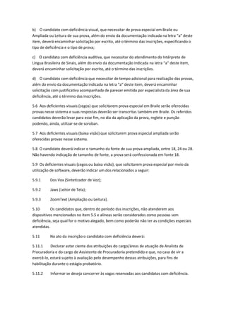 b) O candidato com deficiência visual, que necessitar de prova especial em Braile ou
Ampliada ou Leitura de sua prova, além do envio da documentação indicada na letra “a” deste
item, deverá encaminhar solicitação por escrito, até o término das inscrições, especificando o
tipo de deficiência e o tipo de prova;
c) O candidato com deficiência auditiva, que necessitar do atendimento do Intérprete de
Língua Brasileira de Sinais, além do envio da documentação indicada na letra “a” deste item,
deverá encaminhar solicitação por escrito, até o término das inscrições.
d) O candidato com deficiência que necessitar de tempo adicional para realização das provas,
além do envio da documentação indicada na letra “a” deste item, deverá encaminhar
solicitação com justificativa acompanhada de parecer emitido por especialista da área de sua
deficiência, até o término das inscrições.
5.6 Aos deficientes visuais (cegos) que solicitarem prova especial em Braile serão oferecidas
provas nesse sistema e suas respostas deverão ser transcritas também em Braile. Os referidos
candidatos deverão levar para esse fim, no dia da aplicação da prova, reglete e punção
podendo, ainda, utilizar-se de soroban.
5.7 Aos deficientes visuais (baixa visão) que solicitarem prova especial ampliada serão
oferecidas provas nesse sistema.
5.8 O candidato deverá indicar o tamanho da fonte de sua prova ampliada, entre 18, 24 ou 28.
Não havendo indicação de tamanho de fonte, a prova será confeccionada em fonte 18.
5.9 Os deficientes visuais (cegos ou baixa visão), que solicitarem prova especial por meio da
utilização de software, deverão indicar um dos relacionados a seguir:
5.9.1 Dos Vox (Sintetizador de Voz);
5.9.2 Jaws (Leitor de Tela);
5.9.3 ZoomText (Ampliação ou Leitura).
5.10 Os candidatos que, dentro do período das inscrições, não atenderem aos
dispositivos mencionados no item 5.5 e alíneas serão considerados como pessoas sem
deficiência, seja qual for o motivo alegado, bem como poderão não ter as condições especiais
atendidas.
5.11 No ato da inscrição o candidato com deficiência deverá:
5.11.1 Declarar estar ciente das atribuições do cargo/áreas de atuação de Analista de
Procuradoria e do cargo de Assistente de Procuradoria pretendido e que, no caso de vir a
exercê-lo, estará sujeito à avaliação pelo desempenho dessas atribuições, para fins de
habilitação durante o estágio probatório.
5.11.2 Informar se deseja concorrer às vagas reservadas aos candidatos com deficiência.
 