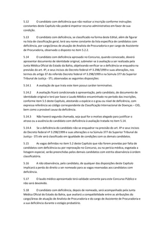 5.12 O candidato com deficiência que não realizar a inscrição conforme instruções
constantes deste Capítulo não poderá impetrar recurso administrativo em favor de sua
condição.
5.13 O candidato com deficiência, se classificado na forma deste Edital, além de figurar
na lista de classificação geral, terá seu nome constante da lista específica de candidatos com
deficiência, por cargo/áreas de atuação de Analista de Procuradoria e por cargo de Assistente
de Procuradoria, observado o disposto no item 5.2.2.
5.14 O candidato com deficiência aprovado no Concurso, quando convocado, deverá
apresentar documento de identidade original, submeter-se à avaliação a ser realizada pela
Junta Médica Oficial do Estado da Bahia, objetivando verificar se a deficiência se enquadra na
previsão do art. 4º, e seus incisos do Decreto federal nº 3.298/1999 e suas alterações, nos
termos do artigo 37 do referido Decreto federal nº 3.298/1999 e na Súmula 377 do Superior
Tribunal de Justiça - STJ, observadas as seguintes disposições:
5.14.1 A avaliação de que trata este item possui caráter terminativo.
5.14.2 A avaliação ficará condicionada à apresentação, pelo candidato, de documento de
identidade original e terá por base o Laudo Médico encaminhado no período das inscrições,
conforme item 5.5 deste Capítulo, atestando a espécie e o grau ou nível de deficiência, com
expressa referência ao código correspondente da Classificação Internacional de Doenças – CID,
bem como a provável causa da deficiência.
5.14.3 Não haverá segunda chamada, seja qual for o motivo alegado para justificar o
atraso ou a ausência do candidato com deficiência à avaliação tratada no item 5.14.
5.14.4 Se a deficiência do candidato não se enquadrar na previsão do art. 4º e seus incisos
do Decreto federal nº 3.298/1999 e suas alterações e na Súmula 377 do Superior Tribunal de
Justiça - STJ ele será classificado em igualdade de condições com os demais candidatos.
5.15 As vagas definidas no item 5.2 deste Capítulo que não forem providas por falta de
candidatos com deficiência ou por reprovação no Concurso, ou na perícia médica, esgotada a
listagem especial, serão preenchidas pelos demais candidatos com estrita observância à ordem
classificatória.
5.16 A não observância, pelo candidato, de qualquer das disposições deste Capítulo
implicará a perda do direito a ser nomeado para as vagas reservadas aos candidatos com
deficiência.
5.17 O laudo médico apresentado terá validade somente para este Concurso Público e
não será devolvido.
5.18 O candidato com deficiência, depois de nomeado, será acompanhado pela Junta
Médica Oficial do Estado da Bahia, que avaliará a compatibilidade entre as atribuições do
cargo/áreas de atuação de Analista de Procuradoria e do cargo de Assistente de Procuradoria e
a sua deficiência durante o estágio probatório.
 