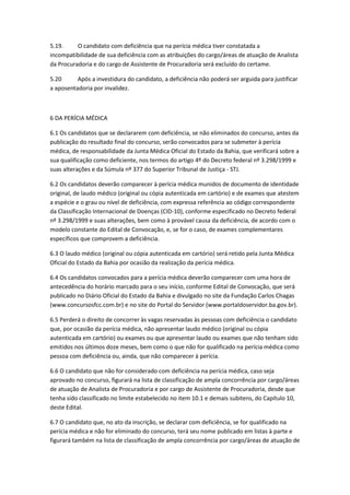 5.19. O candidato com deficiência que na perícia médica tiver constatada a
incompatibilidade de sua deficiência com as atribuições do cargo/áreas de atuação de Analista
da Procuradoria e do cargo de Assistente de Procuradoria será excluído do certame.
5.20 Após a investidura do candidato, a deficiência não poderá ser arguida para justificar
a aposentadoria por invalidez.
6 DA PERÍCIA MÉDICA
6.1 Os candidatos que se declararem com deficiência, se não eliminados do concurso, antes da
publicação do resultado final do concurso, serão convocados para se submeter à perícia
médica, de responsabilidade da Junta Médica Oficial do Estado da Bahia, que verificará sobre a
sua qualificação como deficiente, nos termos do artigo 4º do Decreto federal nº 3.298/1999 e
suas alterações e da Súmula nº 377 do Superior Tribunal de Justiça - STJ.
6.2 Os candidatos deverão comparecer à perícia médica munidos de documento de identidade
original, de laudo médico (original ou cópia autenticada em cartório) e de exames que atestem
a espécie e o grau ou nível de deficiência, com expressa referência ao código correspondente
da Classificação Internacional de Doenças (CID-10), conforme especificado no Decreto federal
nº 3.298/1999 e suas alterações, bem como à provável causa da deficiência, de acordo com o
modelo constante do Edital de Convocação, e, se for o caso, de exames complementares
específicos que comprovem a deficiência.
6.3 O laudo médico (original ou cópia autenticada em cartório) será retido pela Junta Médica
Oficial do Estado da Bahia por ocasião da realização da perícia médica.
6.4 Os candidatos convocados para a perícia médica deverão comparecer com uma hora de
antecedência do horário marcado para o seu início, conforme Edital de Convocação, que será
publicado no Diário Oficial do Estado da Bahia e divulgado no site da Fundação Carlos Chagas
(www.concursosfcc.com.br) e no site do Portal do Servidor (www.portaldoservidor.ba.gov.br).
6.5 Perderá o direito de concorrer às vagas reservadas às pessoas com deficiência o candidato
que, por ocasião da perícia médica, não apresentar laudo médico (original ou cópia
autenticada em cartório) ou exames ou que apresentar laudo ou exames que não tenham sido
emitidos nos últimos doze meses, bem como o que não for qualificado na perícia médica como
pessoa com deficiência ou, ainda, que não comparecer à perícia.
6.6 O candidato que não for considerado com deficiência na perícia médica, caso seja
aprovado no concurso, figurará na lista de classificação de ampla concorrência por cargo/áreas
de atuação de Analista de Procuradoria e por cargo de Assistente de Procuradoria, desde que
tenha sido classificado no limite estabelecido no item 10.1 e demais subitens, do Capítulo 10,
deste Edital.
6.7 O candidato que, no ato da inscrição, se declarar com deficiência, se for qualificado na
perícia médica e não for eliminado do concurso, terá seu nome publicado em listas à parte e
figurará também na lista de classificação de ampla concorrência por cargo/áreas de atuação de
 