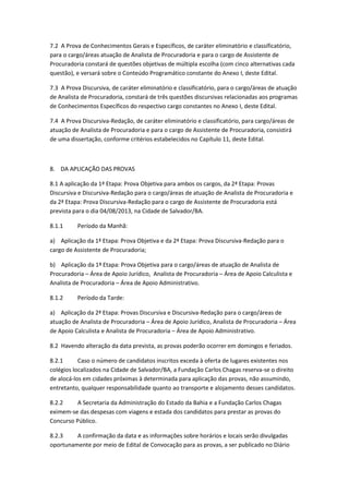 7.2 A Prova de Conhecimentos Gerais e Específicos, de caráter eliminatório e classificatório,
para o cargo/áreas atuação de Analista de Procuradoria e para o cargo de Assistente de
Procuradoria constará de questões objetivas de múltipla escolha (com cinco alternativas cada
questão), e versará sobre o Conteúdo Programático constante do Anexo I, deste Edital.
7.3 A Prova Discursiva, de caráter eliminatório e classificatório, para o cargo/áreas de atuação
de Analista de Procuradoria, constará de três questões discursivas relacionadas aos programas
de Conhecimentos Específicos do respectivo cargo constantes no Anexo I, deste Edital.
7.4 A Prova Discursiva-Redação, de caráter eliminatório e classificatório, para cargo/áreas de
atuação de Analista de Procuradoria e para o cargo de Assistente de Procuradoria, consistirá
de uma dissertação, conforme critérios estabelecidos no Capítulo 11, deste Edital.
8. DA APLICAÇÃO DAS PROVAS
8.1 A aplicação da 1ª Etapa: Prova Objetiva para ambos os cargos, da 2ª Etapa: Provas
Discursiva e Discursiva-Redação para o cargo/áreas de atuação de Analista de Procuradoria e
da 2ª Etapa: Prova Discursiva-Redação para o cargo de Assistente de Procuradoria está
prevista para o dia 04/08/2013, na Cidade de Salvador/BA.
8.1.1 Período da Manhã:
a) Aplicação da 1ª Etapa: Prova Objetiva e da 2ª Etapa: Prova Discursiva-Redação para o
cargo de Assistente de Procuradoria;
b) Aplicação da 1ª Etapa: Prova Objetiva para o cargo/áreas de atuação de Analista de
Procuradoria – Área de Apoio Jurídico, Analista de Procuradoria – Área de Apoio Calculista e
Analista de Procuradoria – Área de Apoio Administrativo.
8.1.2 Período da Tarde:
a) Aplicação da 2ª Etapa: Provas Discursiva e Discursiva-Redação para o cargo/áreas de
atuação de Analista de Procuradoria – Área de Apoio Jurídico, Analista de Procuradoria – Área
de Apoio Calculista e Analista de Procuradoria – Área de Apoio Administrativo.
8.2 Havendo alteração da data prevista, as provas poderão ocorrer em domingos e feriados.
8.2.1 Caso o número de candidatos inscritos exceda à oferta de lugares existentes nos
colégios localizados na Cidade de Salvador/BA, a Fundação Carlos Chagas reserva-se o direito
de alocá-los em cidades próximas à determinada para aplicação das provas, não assumindo,
entretanto, qualquer responsabilidade quanto ao transporte e alojamento desses candidatos.
8.2.2 A Secretaria da Administração do Estado da Bahia e a Fundação Carlos Chagas
eximem-se das despesas com viagens e estada dos candidatos para prestar as provas do
Concurso Público.
8.2.3 A confirmação da data e as informações sobre horários e locais serão divulgadas
oportunamente por meio de Edital de Convocação para as provas, a ser publicado no Diário
 
