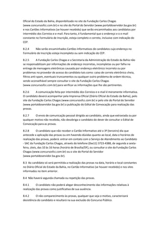 Oficial do Estado da Bahia, disponibilizado no site da Fundação Carlos Chagas
(www.concursosfcc.com.br) e no site do Portal do Servidor (www.portaldoservidor.ba.gov.br)
e nos Cartões Informativos (se houver recebido) que serão encaminhados aos candidatos por
intermédio dos Correios e e-mail. Para tanto, é fundamental que o endereço e o e-mail
constante no Formulário de Inscrição, esteja completo e correto, inclusive com indicação do
CEP.
8.2.4 Não serão encaminhados Cartões Informativos de candidatos cujo endereço no
Formulário de Inscrição esteja incompleto ou sem indicação do CEP.
8.2.5 A Fundação Carlos Chagas e a Secretaria da Administração do Estado da Bahia não
se responsabilizam por informações de endereço incorretas, incompletas ou por falha na
entrega de mensagens eletrônicas causada por endereço eletrônico incorreto ou por
problemas no provedor de acesso do candidato tais como: caixa de correio eletrônico cheia,
filtros anti-spam, eventuais truncamentos ou qualquer outro problema de ordem técnica,
sendo aconselhável sempre consultar o site da Fundação Carlos Chagas
(www.concursosfcc.com.br) para verificar as informações que lhe são pertinentes.
8.2.6 A comunicação feita por intermédio dos Correios e e-mail é meramente informativa.
O candidato deverá acompanhar pela Imprensa Oficial (Diário Oficial do Estado da Bahia), pelo
site da Fundação Carlos Chagas (www.concursosfcc.com.br) e pelo site do Portal do Servidor
(www.portaldoservidor.ba.gov.br) a publicação do Edital de Convocação para realização das
provas.
8.2.7 O envio de comunicação pessoal dirigida ao candidato, ainda que extraviada ou por
qualquer motivo não recebida, não desobriga o candidato do dever de consultar o Edital de
Convocação para as provas.
8.2.8 O candidato que não receber o Cartão Informativo até o 3º (terceiro) dia que
antecede a aplicação das provas ou em havendo dúvidas quanto ao local, data e horários de
realização das provas, poderá: entrar em contato com o Serviço de Atendimento ao Candidato
- SAC da Fundação Carlos Chagas, através do telefone (0xx11) 3723-4388, de segunda a sexta-
feira, úteis, das 10 às 16 horas (horário de Brasília/DF), ou consultar o site da Fundação Carlos
Chagas (www.concursosfcc.com.br) ou o site do Portal do Servidor
(www.portaldoservidor.ba.gov.br).
8.3 Ao candidato só será permitida a realização das provas na data, horário e local constantes
no Diário Oficial do Estado da Bahia, no Cartão Informativo (se houver recebido) e nos sites
informados no item anterior.
8.4 Não haverá segunda chamada ou repetição das provas.
8.4.1 O candidato não poderá alegar desconhecimento das informações relativas à
realização das provas como justificativa de sua ausência.
8.4.2 O não comparecimento às provas, qualquer que seja o motivo, caracterizará
desistência do candidato e resultará na sua exclusão do Concurso Público.
 