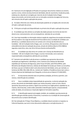 8.5 Eventuais erros de digitação verificados em quaisquer documentos relativos ao certame,
quanto a nome, número do documento de identidade, data de nascimento, função de jurado,
endereço etc, deverão ser corrigidos por meio do site da Fundação Carlos Chagas
(www.concursosfcc.com.br) de acordo com as instruções constantes da página do Concurso,
até o terceiro dia útil após a aplicação das provas.
a) Os dados referentes aos critérios de desempate poderão ser corrigidos até o terceiro dia
útil após a aplicação das provas.
b) O link para correção será disponibilizado no primeiro dia útil após a aplicação das provas.
c) O candidato que não solicitar as correções dos dados pessoais nos termos do item 8.5
deverá arcar, exclusivamente, com as consequências advindas de sua omissão.
8.6 Caso haja inexatidão na informação relativa à opção do cargo/áreas de atuação de Analista
de Procuradoria e do cargo de Assistente de Procuradoria e/ou à condição de candidato com
deficiência, o candidato deverá entrar em contato com o Serviço de Atendimento ao
Candidato - SAC da Fundação Carlos Chagas, com, no mínimo, 48 (quarenta e oito) horas de
antecedência da data de realização das provas, através do telefone (0xx11) 3723-4388 de
segunda a sexta-feira, úteis, das 10 às 16 horas (horário de Brasília/DF).
8.6.1 O candidato que não entrar em contato com o Serviço de Atendimento ao
Candidato - SAC da Fundação Carlos Chagas, no prazo mencionado, será o exclusivo
responsável pelas consequências advindas de sua omissão.
8.7 Somente será admitido à sala de provas o candidato que apresentar documento
atualizado que legalmente o identifique, como: Carteiras e/ou Cédulas de Identidade
expedidas por Secretarias da Segurança, pelas Forças Armadas, pela Polícia Militar, pelo
Ministério das Relações Exteriores, Cédulas de Identidade fornecidas por Ordens ou Conselhos
de Classe, que por Lei federal valem como documento de identidade, como, por exemplo, as
Carteiras do CRM, CRA, OAB, CRC etc.; Carteira de Trabalho e Previdência Social, bem como a
Carteira Nacional de Habilitação (com fotografia, na forma da Lei federal nº 9.503/1997).
8.7.1 Os documentos deverão estar em perfeitas condições, de forma a permitir, com
clareza, a identificação do candidato.
8.7.2 Caso o candidato esteja impossibilitado de apresentar, no dia de realização das
provas, documento de identidade original, por motivo de perda, roubo ou furto, deverá
apresentar documento que ateste o registro da ocorrência em órgão policial, expedido há, no
máximo, 30 (trinta) dias, sendo então submetido à identificação especial, compreendendo
coleta de dados, de assinaturas e impressão digital em formulário específico.
8.7.3 A identificação especial será exigida, também, do candidato cujo documento de
identificação gere dúvidas quanto à fisionomia, à assinatura ou à condição de conservação do
documento e/ou à própria identificação.
8.8 Na realização da 1ª Etapa: Prova Objetiva, o candidato deverá assinalar as respostas na
Folha de Respostas, que será o único documento válido para a correção da prova. O
 