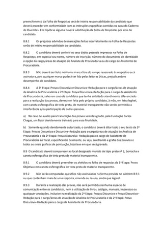 preenchimento da Folha de Respostas será de inteira responsabilidade do candidato que
deverá proceder em conformidade com as instruções específicas contidas na capa do Caderno
de Questões. Em hipótese alguma haverá substituição da Folha de Respostas por erro do
candidato.
8.8.1 Os prejuízos advindos de marcações feitas incorretamente na Folha de Respostas
serão de inteira responsabilidade do candidato.
8.8.2 O candidato deverá conferir os seus dados pessoais impressos na Folha de
Respostas, em especial seu nome, número de inscrição, número do documento de identidade
e opção do cargo/áreas de atuação de Analista de Procuradoria ou do cargo de Assistente de
Procuradoria.
8.8.3 Não deverá ser feito nenhuma marca fora do campo reservado às respostas ou à
assinatura, pois qualquer marca poderá ser lida pelas leitoras óticas, prejudicando o
desempenho do candidato.
8.8.4 A 2ª Etapa: Provas Discursiva e Discursiva–Redação para o cargo/áreas de atuação
de Analista de Procuradoria e 2ª Etapa: Prova Discursiva–Redação para o cargo de Assistente
de Procuradoria, salvo em caso de candidato que tenha solicitado atendimento diferenciado
para a realização das provas, deverá ser feita pelo próprio candidato, à mão, em letra legível,
com caneta esferográfica de tinta preta, de material transparente não sendo permitida a
interferência e/ou participação de outras pessoas.
a) No caso de auxílio para transcrição das provas será designado, pela Fundação Carlos
Chagas, um fiscal devidamente treinado para essa finalidade.
b) Somente quando devidamente autorizado, o candidato deverá ditar todo o seu texto da 2ª
Etapa: Provas Discursiva e Discursiva–Redação para o cargo/áreas de atuação de Analista de
Procuradoria e da 2ª Etapa: Prova Discursiva–Redação para o cargo de Assistente de
Procuradoria ao fiscal, especificando oralmente, ou seja, soletrando a grafia das palavras e
todos os sinais gráficos de pontuação, hipótese em que será gravado.
8.9 O candidato deverá comparecer ao local designado munido de lápis preto nº 2, borracha e
caneta esferográfica de tinta preta de material transparente.
8.9.1 O candidato deverá preencher os alvéolos na folha de respostas da 1ª Etapa: Prova
Objetiva com caneta esferográfica de tinta preta de material transparente.
8.9.2 Não serão computadas questões não assinaladas na forma prevista no subitem 8.9.1
ou que contenham mais de uma resposta, emenda ou rasura, ainda que legível.
8.9.3 Durante a realização das provas, não será permitida nenhuma espécie de
comunicação entre os candidatos, nem a utilização de livros, códigos, manuais, impressos ou
quaisquer anotações, inclusive na realização da 2ª Etapa: Provas Discursiva e Prova Discursiva–
Redação para o cargo/áreas de atuação de Analista de Procuradoria e da 2ª Etapa: Prova
Discursiva–Redação para o cargo de Assistente de Procuradoria.
 