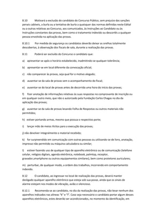 8.10 Motivará a exclusão do candidato do Concurso Público, sem prejuízo das sanções
penais cabíveis, a burla ou a tentativa de burla a quaisquer das normas definidas neste Edital
ou a outras relativas ao Concurso, aos comunicados, às Instruções ao Candidato ou às
Instruções constantes das provas, bem como o tratamento indevido ou descortês a qualquer
pessoa envolvida na aplicação das provas.
8.10.1 Por medida de segurança os candidatos deverão deixar as orelhas totalmente
descobertas, à observação dos fiscais de sala, durante a realização das provas.
8.11 Poderá ser excluído do Concurso o candidato que:
a) apresentar-se após o horário estabelecido, inadmitindo-se qualquer tolerância;
b) apresentar-se em local diferente da convocação oficial;
c) não comparecer às provas, seja qual for o motivo alegado;
d) ausentar-se da sala de provas sem o acompanhamento do fiscal;
e) ausentar-se do local de provas antes de decorrida uma hora do início das provas;
f) fizer anotação de informações relativas às suas respostas no comprovante de inscrição ou
em qualquer outro meio, que não o autorizado pela Fundação Carlos Chagas no dia da
aplicação das provas;
g) ausentar-se da sala de provas levando Folha de Respostas ou outros materiais não
permitidos;
h) estiver portando armas, mesmo que possua o respectivo porte;
i) lançar mão de meios ilícitos para a execução das provas;
j) não devolver integralmente o material recebido;
k) for surpreendido em comunicação com outras pessoas ou utilizando-se de livro, anotação,
impresso não permitido ou máquina calculadora ou similar;
l) estiver fazendo uso de qualquer tipo de aparelho eletrônico ou de comunicação (telefone
celular, relógios digitais, agenda eletrônica, notebook, palmtop, receptor,
gravador,smartphone ou outros equipamentos similares), bem como protetores auriculares;
m) perturbar, de qualquer modo, a ordem dos trabalhos, incorrendo em comportamento
indevido.
8.12 O candidato, ao ingressar no local de realização das provas, deverá manter
desligado qualquer aparelho eletrônico que esteja sob sua posse, ainda que os sinais de
alarme estejam nos modos de vibração, avião e silencioso.
8.12.1 Recomenda-se ao candidato, no dia da realização das provas, não levar nenhum dos
aparelhos indicados nas alíneas “k” e “l”. Caso seja necessário o candidato portar algum desses
aparelhos eletrônicos, estes deverão ser acondicionados, no momento da identificação, em
 