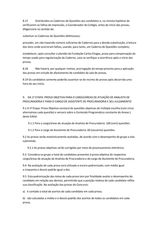 8.17 Distribuídos os Cadernos de Questões aos candidatos e, na remota hipótese de
verificarem-se falhas de impressão, o Coordenador do Colégio, antes do início das provas,
diligenciará no sentido de:
substituir os Cadernos de Questões defeituosos;
proceder, em não havendo número suficiente de Cadernos para a devida substituição, à leitura
dos itens onde ocorreram falhas, usando, para tanto, um Caderno de Questões completo;
estabelecer, após consultar o plantão da Fundação Carlos Chagas, prazo para compensação do
tempo usado para regularização do Caderno, caso se verifique a ocorrência após o início das
provas.
8.18 Não haverá, por qualquer motivo, prorrogação do tempo previsto para a aplicação
das provas em virtude de afastamento de candidato da sala de provas.
8.19 Os candidatos somente poderão ausentar-se do recinto de provas após decorrida uma
hora do seu início.
9. DA 1ª ETAPA: PROVA OBJETIVA PARA O CARGO/ÁREAS DE ATUAÇÃO DE ANALISTA DE
PROCURADORIA E PARA O CARGO DE ASSISTENTE DE PROCURADORIA E SEU JULGAMENTO
9.1 A 1ª Etapa: Prova Objetiva constará de questões objetivas de múltipla escolha (com cinco
alternativas cada questão) e versará sobre o Conteúdo Programático constante do Anexo I,
deste Edital.
9.1.1 Para o cargo/áreas de atuação de Analista de Procuradoria: 100 (cem) questões.
9.1.2 Para o cargo de Assistente de Procuradoria: 60 (sessenta) questões.
9.2 As provas serão estatisticamente avaliadas, de acordo com o desempenho do grupo a elas
submetido.
9.2.1 As provas objetivas serão corrigidas por meio de processamento eletrônico.
9.3 Considera-se grupo o total de candidatos presentes à prova objetiva do respectivo
cargo/áreas de atuação de Analista de Procuradoria e do cargo de Assistente de Procuradoria.
9.4 Na avaliação de cada prova será utilizado o escore padronizado, com média igual
a cinquenta e desvio padrão igual a dez.
9.5 Esta padronização das notas de cada prova tem por finalidade avaliar o desempenho do
candidato em relação aos demais, permitindo que a posição relativa de cada candidato reflita
sua classificação. Na avaliação das provas do Concurso:
a) é contado o total de acertos de cada candidato em cada prova;
b) são calculadas a média e o desvio padrão dos acertos de todos os candidatos em cada
prova;
 