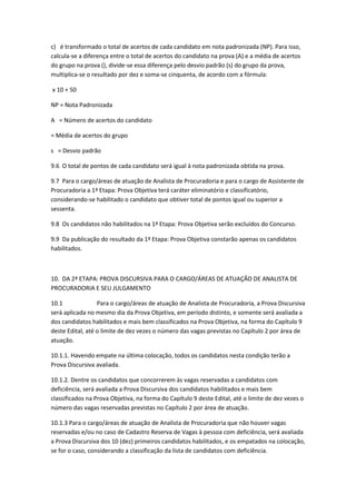 c) é transformado o total de acertos de cada candidato em nota padronizada (NP). Para isso,
calcula-se a diferença entre o total de acertos do candidato na prova (A) e a média de acertos
do grupo na prova (), divide-se essa diferença pelo desvio padrão (s) do grupo da prova,
multiplica-se o resultado por dez e soma-se cinquenta, de acordo com a fórmula:
x 10 + 50
NP = Nota Padronizada
A = Número de acertos do candidato
= Média de acertos do grupo
s = Desvio padrão
9.6 O total de pontos de cada candidato será igual à nota padronizada obtida na prova.
9.7 Para o cargo/áreas de atuação de Analista de Procuradoria e para o cargo de Assistente de
Procuradoria a 1ª Etapa: Prova Objetiva terá caráter eliminatório e classificatório,
considerando-se habilitado o candidato que obtiver total de pontos igual ou superior a
sessenta.
9.8 Os candidatos não habilitados na 1ª Etapa: Prova Objetiva serão excluídos do Concurso.
9.9 Da publicação do resultado da 1ª Etapa: Prova Objetiva constarão apenas os candidatos
habilitados.
10. DA 2ª ETAPA: PROVA DISCURSIVA PARA O CARGO/ÁREAS DE ATUAÇÃO DE ANALISTA DE
PROCURADORIA E SEU JULGAMENTO
10.1 Para o cargo/áreas de atuação de Analista de Procuradoria, a Prova Discursiva
será aplicada no mesmo dia da Prova Objetiva, em período distinto, e somente será avaliada a
dos candidatos habilitados e mais bem classificados na Prova Objetiva, na forma do Capítulo 9
deste Edital, até o limite de dez vezes o número das vagas previstas no Capítulo 2 por área de
atuação.
10.1.1. Havendo empate na última colocação, todos os candidatos nesta condição terão a
Prova Discursiva avaliada.
10.1.2. Dentre os candidatos que concorrerem às vagas reservadas a candidatos com
deficiência, será avaliada a Prova Discursiva dos candidatos habilitados e mais bem
classificados na Prova Objetiva, na forma do Capítulo 9 deste Edital, até o limite de dez vezes o
número das vagas reservadas previstas no Capítulo 2 por área de atuação.
10.1.3 Para o cargo/áreas de atuação de Analista de Procuradoria que não houver vagas
reservadas e/ou no caso de Cadastro Reserva de Vagas à pessoa com deficiência, será avaliada
a Prova Discursiva dos 10 (dez) primeiros candidatos habilitados, e os empatados na colocação,
se for o caso, considerando a classificação da lista de candidatos com deficiência.
 