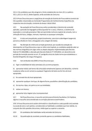 10.1.4. Os candidatos que não atingirem o limite estabelecido nos itens 10.1 e subitens
10.1.1,10.1.2 e 10.1.3, deste Capítulo, serão excluídos do Concurso.
10.2 A Prova Discursiva para o cargo/áreas de atuação de Analista de Procuradoria constará de
três questões relacionadas ao Conteúdo Programático de Conhecimentos Específicos da
respectiva área de atuação, constante do Anexo I deste Edital.
10.3 Na avaliação da Prova Discursiva serão considerados o domínio do conteúdo
aplicado, a precisão da linguagem jurídica (quando for o caso), a fluência, a coerência da
exposição e a correção gramatical. Não será permitida nenhuma espécie de consulta, nem a
utilização de livros, códigos, manuais, impressos ou quaisquer anotações.
10.4 A nota será prejudicada, proporcionalmente, caso ocorra abordagem tangencial,
parcial ou diluída em meio a divagações e/ou colagem de textos.
10.5 Na aferição do critério de correção gramatical, por ocasião da avaliação do
desempenho na Prova Discursiva a que se refere este Capítulo, os candidatos poderão valer-se
das normas ortográficas em vigor antes ou depois daquelas implementadas pelo Decreto
federal nº 6.583/2008, e alterado pelo Decreto federal nº 7.875/2012, em decorrência do
período de transição previsto no art. 2º, parágrafo único da citada norma que estabeleceu o
Acordo Ortográfico da Língua Portuguesa.
10.6 Será atribuída nota ZERO à Prova Discursiva que:
a) fugir à modalidade de texto solicitada e/ou ao tema proposto;
b) apresentar textos sob forma não articulada verbalmente (apenas com desenhos, números
e palavras soltas ou em versos) ou qualquer fragmento de texto escrito fora do local
apropriado;
c) for assinada fora do local apropriado;
d) apresentar qualquer sinal que, de alguma forma, possibilite a identificação do candidato;
e) for escrita a lápis, em parte ou em sua totalidade;
f) estiver em branco;
g) apresentar letra ilegível e/ou incompreensível.
10.7 Na Prova Discursiva, o rascunho será de preenchimento facultativo. Em hipótese
alguma o rascunho será considerado na correção pela banca examinadora.
10.8 A Prova Discursiva terá caráter eliminatório e classificatório e cada questão será avaliada
na escala de zero a cem pontos, considerando-se habilitado o candidato que tiver obtido, no
conjunto das três questões discursivas, média igual ou superior a sessenta.
10.9 Os candidatos não habilitados serão excluídos do Concurso.
10.10 Da publicação do resultado constarão apenas os candidatos habilitados.
 