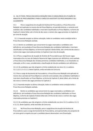 11. DA 2ª ETAPA: PROVA DISCURSIVA-REDAÇÃO PARA O CARGO/ÁREAS DE ATUAÇÃO DE
ANALISTA DE PROCURADORIA E PARA O CARGO DE ASSISTENTE DE PROCURADORIA E SEU
JULGAMENTO
11.1 Para o cargo/áreas de atuação de Analista de Procuradoria, a Prova Discursiva-
Redação será aplicada no mesmo dia da Prova Objetiva, em período distinto, e somente será
avaliada a dos candidatos habilitados e mais bem classificados na Prova Objetiva, na forma do
Capítulo 9, deste Edital, até o limite de dez vezes o número das vagas previstas no Capítulo 2
por área de atuação.
11.1.1 Havendo empate na última colocação, todos os candidatos nesta condição terão a
Prova Discursiva-Redação avaliada.
11.1.2. Dentre os candidatos que concorrerem às vagas reservadas a candidatos com
deficiência, será avaliada a Prova Discursiva-Redação dos candidatos habilitados e mais bem
classificados na Prova Objetiva, na forma do Capítulo 9 deste Edital, até o limite de dez vezes o
número das vagas reservadas previstas no Capítulo 2 por área de atuação.
11.1.3 Para o cargo/áreas de atuação de Analista de Procuradoria que não houver vagas
reservadas e/ou no caso de Cadastro Reserva de Vagas à pessoa com deficiência, será avaliada
a Prova Discursiva-Redação dos 10 (dez) primeiros candidatos habilitados, e os empatados na
colocação, se for o caso, considerando a classificação da lista de candidatos com deficiência.
11.1.4. Os candidatos que não atingirem o limite estabelecido nos itens 11.1 e subitens
11.1.1,11.1.2 e 11.1.3, deste Capítulo, serão excluídos do Concurso.
11.2 Para o cargo de Assistente de Procuradoria, a Prova Discursiva-Redação será aplicada no
mesmo dia e período da Prova Objetiva e somente será avaliada a dos candidatos habilitados e
mais bem classificados na Prova Objetiva, na forma do Capítulo 9, deste Edital, até o limite de
dez vezes o número das vagas previstas no Capítulo 2.
11.2.1 Havendo empate na última colocação, todos os candidatos nesta condição terão a
Prova Discursiva-Redação avaliada.
11.2.2. Dentre os candidatos que concorrerem às vagas reservadas a candidatos com
deficiência, será avaliada a Prova Discursiva-Redação dos candidatos habilitados na Prova
Objetiva, na forma do Capítulo 9 deste Edital até o limite de dez vezes o número das vagas
reservadas previstas no Capítulo 2.
11.2.3. Os candidatos que não atingirem o limite estabelecido nos itens 11.2 e subitens 11.2.1
e 11.2.2, deste Capítulo, serão excluídos do Concurso.
11.3 Na Prova Discursiva-Redação, para o cargo/áreas de atuação de Analista de
Procuradoria e para o cargo de Assistente de Procuradoria, será apresentada uma proposta de
um tema geral a respeito da qual o candidato deverá desenvolver uma Dissertação.
 