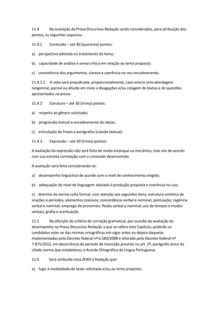 11.4 Na avaliação da Prova Discursiva-Redação serão considerados, para atribuição dos
pontos, os seguintes aspectos:
11.4.1 Conteúdo – até 40 (quarenta) pontos:
a) perspectiva adotada no tratamento do tema;
b) capacidade de análise e senso crítico em relação ao tema proposto;
c) consistência dos argumentos, clareza e coerência no seu encadeamento.
11.4.1.1 A nota será prejudicada, proporcionalmente, caso ocorra uma abordagem
tangencial, parcial ou diluída em meio a divagações e/ou colagem de textos e de questões
apresentados na prova.
11.4.2 Estrutura – até 30 (trinta) pontos:
a) respeito ao gênero solicitado;
b) progressão textual e encadeamento de ideias;
c) articulação de frases e parágrafos (coesão textual).
11.4.3 Expressão – até 30 (trinta) pontos:
A avaliação da expressão não será feita de modo estanque ou mecânico, mas sim de acordo
com sua estreita correlação com o conteúdo desenvolvido.
A avaliação será feita considerando-se:
a) desempenho linguístico de acordo com o nível de conhecimento exigido;
b) adequação do nível de linguagem adotado à produção proposta e coerência no uso;
c) domínio da norma culta formal, com atenção aos seguintes itens: estrutura sintática de
orações e períodos, elementos coesivos; concordância verbal e nominal; pontuação; regência
verbal e nominal; emprego de pronomes; flexão verbal e nominal; uso de tempos e modos
verbais; grafia e acentuação.
11.5 Na aferição do critério de correção gramatical, por ocasião da avaliação do
desempenho na Prova Discursiva-Redação a que se refere este Capítulo, poderão os
candidatos valer-se das normas ortográficas em vigor antes ou depois daquelas
implementadas pelo Decreto federal nº 6.583/2008 e alterado pelo Decreto federal nº
7.875/2012, em decorrência do período de transição previsto no art. 2º, parágrafo único da
citada norma que estabeleceu o Acordo Ortográfico da Língua Portuguesa.
11.6 Será atribuída nota ZERO à Redação que:
a) fugir à modalidade de texto solicitada e/ou ao tema proposto;
 