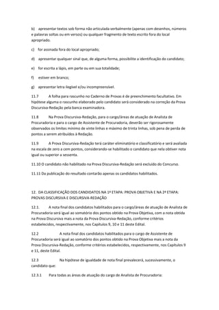b) apresentar textos sob forma não articulada verbalmente (apenas com desenhos, números
e palavras soltas ou em versos) ou qualquer fragmento de texto escrito fora do local
apropriado.
c) for assinada fora do local apropriado;
d) apresentar qualquer sinal que, de alguma forma, possibilite a identificação do candidato;
e) for escrita a lápis, em parte ou em sua totalidade;
f) estiver em branco;
g) apresentar letra ilegível e/ou incompreensível.
11.7 A folha para rascunho no Caderno de Provas é de preenchimento facultativo. Em
hipótese alguma o rascunho elaborado pelo candidato será considerado na correção da Prova
Discursiva-Redação pela banca examinadora.
11.8 Na Prova Discursiva-Redação, para o cargo/áreas de atuação de Analista de
Procuradoria e para o cargo de Assistente de Procuradoria, deverão ser rigorosamente
observados os limites mínimo de vinte linhas e máximo de trinta linhas, sob pena de perda de
pontos a serem atribuídos à Redação.
11.9 A Prova Discursiva-Redação terá caráter eliminatório e classificatório e será avaliada
na escala de zero a cem pontos, considerando-se habilitado o candidato que nela obtiver nota
igual ou superior a sessenta.
11.10 O candidato não habilitado na Prova Discursiva-Redação será excluído do Concurso.
11.11 Da publicação do resultado contarão apenas os candidatos habilitados.
12. DA CLASSIFICAÇÃO DOS CANDIDATOS NA 1ª ETAPA: PROVA OBJETIVA E NA 2ª ETAPA:
PROVAS DISCURSIVA E DISCURSIVA-REDAÇÃO
12.1. A nota final dos candidatos habilitados para o cargo/áreas de atuação de Analista de
Procuradoria será igual ao somatório dos pontos obtido na Prova Objetiva, com a nota obtida
na Prova Discursiva mais a nota da Prova Discursiva-Redação, conforme critérios
estabelecidos, respectivamente, nos Capítulos 9, 10 e 11 deste Edital.
12.2 A nota final dos candidatos habilitados para o cargo de Assistente de
Procuradoria será igual ao somatório dos pontos obtido na Prova Objetiva mais a nota da
Prova Discursiva-Redação, conforme critérios estabelecidos, respectivamente, nos Capítulos 9
e 11, deste Edital.
12.3 Na hipótese de igualdade de nota final prevalecerá, sucessivamente, o
candidato que:
12.3.1 Para todas as áreas de atuação do cargo de Analista de Procuradoria:
 