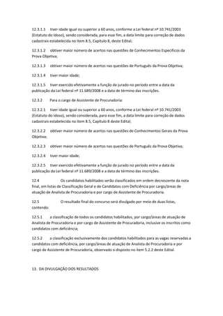 12.3.1.1 tiver idade igual ou superior a 60 anos, conforme a Lei federal nº 10.741/2003
(Estatuto do Idoso), sendo considerada, para esse fim, a data limite para correção de dados
cadastrais estabelecida no item 8.5, Capítulo 8, deste Edital;
12.3.1.2 obtiver maior número de acertos nas questões de Conhecimentos Específicos da
Prova Objetiva;
12.3.1.3 obtiver maior número de acertos nas questões de Português da Prova Objetiva;
12.3.1.4 tiver maior idade;
12.3.1.5 tiver exercido efetivamente a função de jurado no período entre a data da
publicação da Lei federal nº 11.689/2008 e a data de término das inscrições.
12.3.2 Para o cargo de Assistente de Procuradoria:
12.3.2.1 tiver idade igual ou superior a 60 anos, conforme a Lei federal nº 10.741/2003
(Estatuto do Idoso), sendo considerada, para esse fim, a data limite para correção de dados
cadastrais estabelecida no item 8.5, Capítulo 8 deste Edital;
12.3.2.2 obtiver maior número de acertos nas questões de Conhecimentos Gerais da Prova
Objetiva;
12.3.2.3 obtiver maior número de acertos nas questões de Português da Prova Objetiva;
12.3.2.4 tiver maior idade;
12.3.2.5 tiver exercido efetivamente a função de jurado no período entre a data da
publicação da Lei federal nº 11.689/2008 e a data de término das inscrições.
12.4 Os candidatos habilitados serão classificados em ordem decrescente da nota
final, em listas de Classificação Geral e de Candidatos com Deficiência por cargo/áreas de
atuação de Analista de Procuradoria e por cargo de Assistente de Procuradoria.
12.5 O resultado final do concurso será divulgado por meio de duas listas,
contendo:
12.5.1 a classificação de todos os candidatos habilitados, por cargo/áreas de atuação de
Analista de Procuradoria e por cargo de Assistente de Procuradoria, inclusive os inscritos como
candidatos com deficiência;
12.5.2 a classificação exclusivamente dos candidatos habilitados para as vagas reservadas a
candidatos com deficiência, por cargo/áreas de atuação de Analista de Procuradoria e por
cargo de Assistente de Procuradoria, observado o disposto no item 5.2.2 deste Edital.
13. DA DIVULGAÇÃO DOS RESULTADOS
 