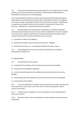 13.1 A Secretaria da Administração do Estado da Bahia e a Procuradoria Geral do Estado
da Bahia, por meio dos seus titulares, publicarão em Diário Oficial do Estado da Bahia o
Resultado Final do Concurso e a sua Homologação.
13.2 O Superintendente de Recursos Humanos da Secretaria da Administração do Estado da
Bahia publicará em Diário Oficial do Estado da Bahia o Resultado da 1ª Etapa: Prova Objetiva
para ambos os cargos, o Resultado da 2ª Etapa: Provas Discursiva e Discursiva – Redação para
o cargo/áreas de atuação de Analista de Procuradoria e o Resultado da 2ª Etapa: Prova
Discursiva – Redação para o cargo de Assistente de Procuradoria.
13.3 Nas publicações dos resultados abaixo especificados, os candidatos habilitados
constarão em ordem decrescente de nota final, conforme estabelecido no item 12.3, Capítulo
12 de acordo com a opção do cargo/áreas de atuação de Analista de Procuradoria e para o
cargo de Assistente de Procuradoria declaradas no ato da inscrição:
a) Resultado da 1ª Etapa: Prova Objetiva;
b) Resultado da 2ª Etapa: Provas Discursiva e/ou Discursiva – Redação;
c) Resultado Final do Concurso - os candidatos habilitados em todas as etapas.
13.4 A Homologação ocorrerá no prazo máximo de 20 (vinte) dias, contados da
publicação do Resultado Final.
14. DOS RECURSOS
14.1 Serão admitidos recursos quanto:
a) à aplicação da Prova Objetiva, das Provas Discursiva e/ou Discursiva-Redação;
b) às questões da Prova Objetiva e gabaritos;
c) à vista da Folha de Resposta da Prova Objetiva, das Provas Discursiva e/ou Discursiva-
Redação;
d) aos Resultados das Provas Objetivas e das Provas Discursiva e/ou Discursiva-Redação;
e) ao Resultado da Perícia Médica.
14.2 Os recursos deverão ser interpostos no prazo de dois dias úteis após a ocorrência do
evento que lhes der causa, tendo como termo inicial o 1º dia útil subsequente à data do
evento a ser recorrido.
14.2.1 Somente serão considerados os recursos interpostos no prazo estipulado para a
fase a que se referem.
14.2.2 Não serão aceitos os recursos interpostos em prazo destinado a evento diverso do
questionado.
 