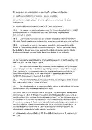 b) que estejam em desacordo com as especificações contidas neste Capítulo;
c) cuja fundamentação não corresponda à questão recursada;
d) sem fundamentação e/ou com fundamentação inconsistente, incoerente ou os
intempestivos;
e) encaminhados por meio da Imprensa e/ou de “redes sociais online”.
14.14 No espaço reservado às razões do recurso fica VEDADA QUALQUER IDENTIFICAÇÃO
(nome do candidato ou qualquer outro meio que o identifique), sob pena de não
conhecimento do recurso.
14.15 Admitir-se-á um único recurso por candidato para cada evento referido no item
14.1 deste Capítulo, devidamente fundamentado, sendo desconsiderado recurso de igual teor.
14.16 As respostas de todos os recursos quer procedentes ou improcedentes, serão
levadas ao conhecimento de todos os candidatos inscritos no Concurso por meio do site da
Fundação Carlos Chagas (www.concursosfcc.com.br), não tendo qualquer caráter didático e
ficarão disponíveis pelo prazo de 7 (sete) dias a contar da data de sua divulgação.
15. DO PROVIMENTO DO CARGO/ÁREAS DE ATUAÇÃO DE ANALISTA DE PROCURADORIA E DO
CARGO DE ASSISTENTE DE PROCURADORIA
15.1 Os candidatos habilitados serão nomeados a critério da Administração conforme o
número de vagas existentes neste Edital e seguindo rigorosamente a ordem de classificação
final, respeitando-se o limite das vagas existentes para os candidatos com deficiência, em
cumprimento ao § 2º do artigo 8º da Lei estadual nº 6.677/1994 e Decreto federal nº
3.298/1999, de acordo com o Capítulo 5, deste Edital.
15.2 O candidato nomeado que, por qualquer motivo, não tomar posse dentro do prazo
legal terá o ato de nomeação tornado sem efeito.
15.3 No caso de desistência formal da nomeação prosseguir-se-á à nomeação dos demais
candidatos habilitados, observada a ordem classificatória.
15.4 Após a publicação do Resultado Final do concurso e a sua Homologação, a Secretaria da
Administração do Estado da Bahia e a Procuradoria Geral do Estado da Bahia convocarão os
candidatos habilitados, conforme distribuição de vagas disposta no Capítulo 2 deste Edital, por
meio de Edital de Convocação, segundo a opção por cargo/áreas de atuação de Analista de
Procuradoria e por cargo de Assistente de Procuradoria, observando, rigorosamente, a ordem
de classificação final (lista de ampla concorrência e lista de candidatos com deficiência) e a
necessidade da Procuradoria Geral do Estado da Bahia, para realização dos exames pré-
admissionais e para apresentação dos seguintes documentos:
a) cópia da carteira de identidade, do CPF, da certidão de nascimento ou de casamento, se
for o caso;
 