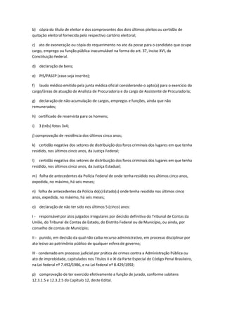 b) cópia do título de eleitor e dos comprovantes dos dois últimos pleitos ou certidão de
quitação eleitoral fornecida pelo respectivo cartório eleitoral;
c) ato de exoneração ou cópia do requerimento no ato da posse para o candidato que ocupe
cargo, emprego ou função pública inacumulável na forma do art. 37, inciso XVI, da
Constituição Federal.
d) declaração de bens;
e) PIS/PASEP (caso seja inscrito);
f) laudo médico emitido pela junta médica oficial considerando-o apto(a) para o exercício do
cargo/áreas de atuação de Analista de Procuradoria e do cargo de Assistente de Procuradoria;
g) declaração de não-acumulação de cargos, empregos e funções, ainda que não
remunerados;
h) certificado de reservista para os homens;
i) 3 (três) fotos 3x4;
j) comprovação de residência dos últimos cinco anos;
k) certidão negativa dos setores de distribuição dos foros criminais dos lugares em que tenha
residido, nos últimos cinco anos, da Justiça Federal;
l) certidão negativa dos setores de distribuição dos foros criminais dos lugares em que tenha
residido, nos últimos cinco anos, da Justiça Estadual;
m) folha de antecedentes da Polícia Federal de onde tenha residido nos últimos cinco anos,
expedida, no máximo, há seis meses;
n) folha de antecedentes da Polícia do(s) Estado(s) onde tenha residido nos últimos cinco
anos, expedida, no máximo, há seis meses;
o) declaração de não ter sido nos últimos 5 (cinco) anos:
I - responsável por atos julgados irregulares por decisão definitiva do Tribunal de Contas da
União, do Tribunal de Contas de Estado, do Distrito Federal ou de Município, ou ainda, por
conselho de contas de Município;
II - punido, em decisão da qual não caiba recurso administrativo, em processo disciplinar por
ato lesivo ao patrimônio público de qualquer esfera de governo;
III - condenado em processo judicial por prática de crimes contra a Administração Pública ou
ato de improbidade, capitulados nos Títulos II e XI da Parte Especial do Código Penal Brasileiro,
na Lei federal nº 7.492/1986, e na Lei federal nº 8.429/1992;
p) comprovação de ter exercido efetivamente a função de jurado, conforme subitens
12.3.1.5 e 12.3.2.5 do Capítulo 12, deste Edital.
 