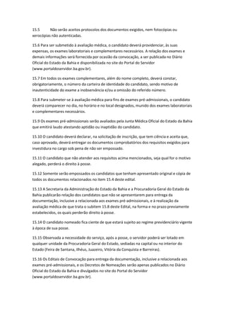 15.5 Não serão aceitos protocolos dos documentos exigidos, nem fotocópias ou
xerocópias não autenticadas.
15.6 Para ser submetido à avaliação médica, o candidato deverá providenciar, às suas
expensas, os exames laboratoriais e complementares necessários. A relação dos exames e
demais informações será fornecida por ocasião da convocação, a ser publicada no Diário
Oficial do Estado da Bahia e disponibilizada no site do Portal do Servidor
(www.portaldoservidor.ba.gov.br).
15.7 Em todos os exames complementares, além do nome completo, deverá constar,
obrigatoriamente, o número da carteira de identidade do candidato, sendo motivo de
inautenticidade do exame a inobservância e/ou a omissão do referido número.
15.8 Para submeter-se à avaliação médica para fins de exames pré-admissionais, o candidato
deverá comparecer no dia, no horário e no local designados, munido dos exames laboratoriais
e complementares necessários.
15.9 Os exames pré-admissionais serão avaliados pela Junta Médica Oficial do Estado da Bahia
que emitirá laudo atestando aptidão ou inaptidão do candidato.
15.10 O candidato deverá declarar, na solicitação de inscrição, que tem ciência e aceita que,
caso aprovado, deverá entregar os documentos comprobatórios dos requisitos exigidos para
investidura no cargo sob pena de não ser empossado.
15.11 O candidato que não atender aos requisitos acima mencionados, seja qual for o motivo
alegado, perderá o direito à posse.
15.12 Somente serão empossados os candidatos que tenham apresentado original e cópia de
todos os documentos relacionados no item 15.4 deste edital.
15.13 A Secretaria da Administração do Estado da Bahia e a Procuradoria Geral do Estado da
Bahia publicarão relação dos candidatos que não se apresentarem para entrega da
documentação, inclusive a relacionada aos exames pré-admissionais, e à realização da
avaliação médica de que trata o subitem 15.8 deste Edital, na forma e no prazo previamente
estabelecidos, os quais perderão direito à posse.
15.14 O candidato nomeado fica ciente de que estará sujeito ao regime previdenciário vigente
à época de sua posse.
15.15 Observada a necessidade do serviço, após a posse, o servidor poderá ser lotado em
qualquer unidade da Procuradoria Geral do Estado, sediadas na capital ou no interior do
Estado (Feira de Santana, Ilhéus, Juazeiro, Vitória da Conquista e Barreiras).
15.16 Os Editais de Convocação para entrega da documentação, inclusive a relacionada aos
exames pré-admissionais, e os Decretos de Nomeações serão apenas publicados no Diário
Oficial do Estado da Bahia e divulgados no site do Portal do Servidor
(www.portaldoservidor.ba.gov.br).
 