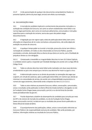 15.17 A não apresentação de qualquer dos documentos comprobatórios fixados no
presente Capítulo, dentro do prazo legal, tornará sem efeito sua nomeação.
16. DAS DISPOSIÇÕES FINAIS
16.1 A inscrição do candidato implicará o conhecimento das presentes instruções e a
aceitação das condições do Concurso, tais como se acham estabelecidas neste Edital e nas
normas legais pertinentes, bem como em eventuais aditamentos, comunicados e instruções
específicas para a realização do certame, acerca das quais não poderá alegar
desconhecimento.
16.2 A legislação que vier vigorar após a data de publicação deste Edital, bem como
alterações em dispositivos de lei e atos normativos a ele posteriores, não serão objeto de
avaliação nas provas do concurso.
16.3 A qualquer tempo poder-se-á anular a inscrição, prova e/ou tornar sem efeito a
nomeação do candidato, em todos os atos relacionados ao Concurso Público, quando
constatada a omissão, declaração falsa ou diversa da que devia ser escrita, com a finalidade de
prejudicar direito ou criar obrigação.
16.3.1 Comprovada a inexatidão ou irregularidades descritas no item 16.3 deste Capítulo,
o candidato estará sujeito a responder por Falsidade Ideológica de acordo com o artigo 299 do
Código Penal.
16.4 Todos os cálculos descritos neste Edital serão realizados com duas casas decimais,
arredondando-se para cima sempre que a terceira casa decimal for maior ou igual a cinco.
16.5 A Administração reserva-se no direito de proceder às nomeações das vagas que
surgirem, em virtude de vacâncias, após a publicação deste Edital, em número que atenda ao
interesse e às necessidades do serviço, de acordo com a disponibilidade orçamentária e o
número de vagas existentes, observando ainda o disposto nos itens 5.2.2 e 12.5.2.
16.6 Todos os atos relativos ao presente Concurso, editais, convocações, comunicados,
avisos e resultados serão publicados no Diário Oficial do Estado da Bahia e divulgados no site
da Fundação Carlos Chagas (www.concursosfcc.com.br) e no site do Portal do Servidor
(www.portaldoservidor.ba.gov.br).
16.7 Ficarão disponíveis o boletim de desempenho do candidato para consulta por meio
do CPF e do número de inscrição do candidato, no site da Fundação Carlos Chagas
(www.concursosfcc.com.br), na data em que os resultados das provas forem publicados no
Diário Oficial do Estado da Bahia.
16.8 O acompanhamento das publicações, editais, avisos e comunicados referentes ao
Concurso Público é de responsabilidade exclusiva do candidato. Não serão prestadas, por
telefone, informações relativas ao resultado do Concurso Público.
 