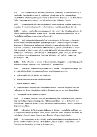 16.9 Não serão fornecidos atestados, declarações, certificados ou certidões relativos à
habilitação, classificação, ou nota de candidatos, valendo para tal fim a publicação do
resultado final e homologação e/ou o boletim de desempenho disponível no site da Fundação
Carlos Chagas (www.concursosfcc.com.br), conforme item 16.8 deste Capítulo.
16.10 Em caso de alteração dos dados pessoais (nome, endereço, telefone para contato,
sexo, data de nascimento) constantes no Formulário de Inscrição, o candidato deverá:
16.10.1 Efetuar a atualização dos dados pessoais até o terceiro dia útil após a aplicação das
Provas, conforme estabelecido no item 8.5 do Capítulo 8, deste Edital, por meio do site da
Fundação Carlos Chagas (www.concursosfcc.com.br).
16.10.2 Após publicação do Resultado Final e Homologação do Concurso, as alterações,
atualizações ou correções dos dados de endereço deverão ser solicitadas pelo candidato à
Secretaria da Administração do Estado da Bahia, Diretoria de Administração de Recursos
Humanos, Coordenação de Provimento e Movimentação, Centro Administrativo da Bahia –
CAB, Avenida 2, nº 200, 2º andar, sala 219, CEP: 41750-300, Salvador-Bahia, através do
Protocolo da Secretaria da Administração do Estado da Bahia, andar térreo, ou remetidas por
intermédio da Empresa Brasileira de Correios e Telégrafos - ECT via Sedex ou Aviso de
Recebimentos – AR.
16.10.3 Dados referentes ao critério de desempate somente poderão ser corrigidos quando
solicitados no prazo estabelecido no subitem 16.10.1 deste Capítulo.
16.12 A Secretaria da Administração do Estado da Bahia e a Fundação Carlos Chagas não
se responsabilizarão por eventuais prejuízos ao candidato decorrentes de:
a) endereço eletrônico errado ou não atualizado;
b) endereço residencial errado ou não atualizado;
c) endereço de difícil acesso;
d) correspondência devolvida pela Empresa Brasileira de Correios e Telégrafos - ECT por
razões diversas, decorrentes de informação errônea de endereço por parte do candidato;
e) correspondência recebida por terceiros.
16.13 As despesas relativas à participação do candidato em todas as etapas do Concurso,
à apresentação para os exames da perícia médica dos candidatos que se declararem com
deficiência e à apresentação para exames pré-admissionais consistentes correrão as expensas
do próprio candidato.
16.14 A Secretaria da Administração do Estado da Bahia e a Fundação Carlos Chagas não
se responsabilizarão por quaisquer cursos, textos, apostilas e outros impressos veiculados por
meio digital referentes a este Concurso que não sejam oficialmente divulgadas.
16.15 Os casos omissos serão resolvidos pela Secretaria da Administração do Estado da
Bahia e pela Procuradoria Geral do Estado da Bahia, no que couber, e pela Fundação Carlos
Chagas no que diz respeito à realização deste Concurso.
 