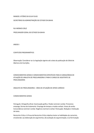 MANOEL VITÓRIO DA SILVA FILHO
SECRETÁRIO DA ADMINSTRAÇÃO DO ESTADO DA BAHIA
RUI MORAES CRUZ
PROCURADOR GERAL DO ESTADO DA BAHIA
ANEXO I
CONTEÚDO PROGRAMÁTICO
Observação: Considerar-se-á a legislação vigente até a data da publicação do Edital de
Abertura de Inscrições.
CONHECIMENTOS GERAIS E CONHECIMENTOS ESPECÍFICOS PARA O CARGO/ÁREAS DE
ATUAÇÃO DE ANALISTA DE PROCURADORIA E PARA O CARGO DE ASSISTENTE DE
PROCURADORIA
ANALISTA DE PROCURADORIA – ÁREA DE ATUAÇÃO DE APOIO JURÍDICO
CONHECIMENTOS GERAIS
Português: Ortografia oficial. Acentuação gráfica. Flexão nominal e verbal. Pronomes:
emprego, formas de tratamento. Emprego de tempos e modos verbais. Vozes do verbo.
Concordância nominal e verbal. Regência nominal e verbal. Pontuação. Redação e Intelecção
de texto.
Raciocínio Crítico: A Prova de Raciocínio Crítico objetiva testar as habilidades de raciocínio,
envolvendo: (a) elaboração de argumentos; (b) avaliação da argumentação; e (c) formulação
 