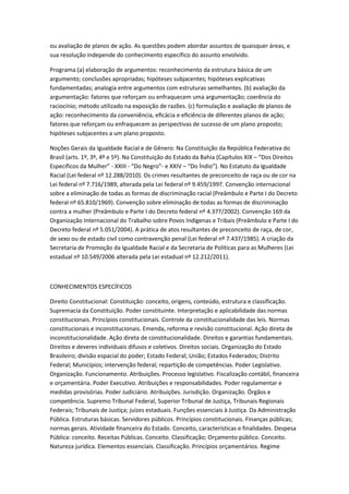 ou avaliação de planos de ação. As questões podem abordar assuntos de quaisquer áreas, e
sua resolução independe do conhecimento específico do assunto envolvido.
Programa:(a) elaboração de argumentos: reconhecimento da estrutura básica de um
argumento; conclusões apropriadas; hipóteses subjacentes; hipóteses explicativas
fundamentadas; analogia entre argumentos com estruturas semelhantes. (b) avaliação da
argumentação: fatores que reforçam ou enfraquecem uma argumentação; coerência do
raciocínio; método utilizado na exposição de razões. (c) formulação e avaliação de planos de
ação: reconhecimento da conveniência, eﬁcácia e eﬁciência de diferentes planos de ação;
fatores que reforçam ou enfraquecem as perspectivas de sucesso de um plano proposto;
hipóteses subjacentes a um plano proposto.
Noções Gerais da Igualdade Racial e de Gênero: Na Constituição da República Federativa do
Brasil (arts. 1º, 3º, 4º e 5º). Na Constituição do Estado da Bahia (Capítulos XIX – “Dos Direitos
Específicos da Mulher” - XXIII - “Do Negro”- e XXIV – “Do Índio”). No Estatuto da Igualdade
Racial (Lei federal nº 12.288/2010). Os crimes resultantes de preconceito de raça ou de cor na
Lei federal nº 7.716/1989, alterada pela Lei federal nº 9.459/1997. Convenção internacional
sobre a eliminação de todas as formas de discriminação racial (Preâmbulo e Parte I do Decreto
federal nº 65.810/1969). Convenção sobre eliminação de todas as formas de discriminação
contra a mulher (Preâmbulo e Parte I do Decreto federal nº 4.377/2002). Convenção 169 da
Organização Internacional do Trabalho sobre Povos Indígenas e Tribais (Preâmbulo e Parte I do
Decreto federal nº 5.051/2004). A prática de atos resultantes de preconceito de raça, de cor,
de sexo ou de estado civil como contravenção penal (Lei federal nº 7.437/1985). A criação da
Secretaria de Promoção da Igualdade Racial e da Secretaria de Políticas para as Mulheres (Lei
estadual nº 10.549/2006 alterada pela Lei estadual nº 12.212/2011).
CONHECIMENTOS ESPECÍFICOS
Direito Constitucional: Constituição: conceito, origens, conteúdo, estrutura e classificação.
Supremacia da Constituição. Poder constituinte. Interpretação e aplicabilidade das normas
constitucionais. Princípios constitucionais. Controle da constitucionalidade das leis. Normas
constitucionais e inconstitucionais. Emenda, reforma e revisão constitucional. Ação direta de
inconstitucionalidade. Ação direta de constitucionalidade. Direitos e garantias fundamentais.
Direitos e deveres individuais difusos e coletivos. Direitos sociais. Organização do Estado
Brasileiro; divisão espacial do poder; Estado Federal; União; Estados Federados; Distrito
Federal; Municípios; intervenção federal; repartição de competências. Poder Legislativo.
Organização. Funcionamento. Atribuições. Processo legislativo. Fiscalização contábil, financeira
e orçamentária. Poder Executivo. Atribuições e responsabilidades. Poder regulamentar e
medidas provisórias. Poder Judiciário. Atribuições. Jurisdição. Organização. Órgãos e
competência. Supremo Tribunal Federal, Superior Tribunal de Justiça, Tribunais Regionais
Federais; Tribunais de Justiça; juízes estaduais. Funções essenciais à Justiça. Da Administração
Pública. Estruturas básicas. Servidores públicos. Princípios constitucionais. Finanças públicas;
normas gerais. Atividade financeira do Estado. Conceito, características e finalidades. Despesa
Pública: conceito. Receitas Públicas. Conceito. Classificação; Orçamento público. Conceito.
Natureza jurídica. Elementos essenciais. Classificação. Princípios orçamentários. Regime
 