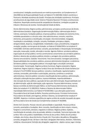 constitucional. Vedações constitucionais em matéria orçamentária. Lei Complementar nº
101/2000 (Lei de Responsabilidade Fiscal). Lei federal nº 4.320/1964. Ordem econômica e
financeira. Atividade econômica do Estado. Princípios das atividades econômicas. Princípios
constitucionais da seguridade social. Sistema Tributário Nacional: Princípios constitucionais
tributários. Repartição constitucional de competências tributárias. Limitações ao poder de
tributar e Renúncias de receitas. Constituição do Estado da Bahia.
Direito Administrativo: Regime jurídico-administrativo: princípios constitucionais do Direito
Administrativo brasileiro. Organização da Administração Pública: administração direta e
indireta; autarquias, fundações públicas; empresas públicas; sociedades de economia mista;
entidades paraestatais e o terceiro setor. Atos administrativos: conceito, requisitos,
elementos, pressupostos e classificação; vinculação e discricionariedade; revogação,
invalidação e convalidação. Licitação: conceito, finalidades, princípios e objeto;
obrigatoriedade, dispensa, inexigibilidade; modalidades e tipos; procedimento, revogação e
anulação; sanções; normas gerais de licitação. Lei federal nº 8.666/1993 e Lei estadual nº
9.433/2005. Contratos administrativos: conceito, peculiaridades e interpretação; formalização;
execução; inexecução, revisão, alteração e rescisão. Agentes Públicos: servidores públicos;
organização do serviço público; normas constitucionais concernentes aos servidores públicos;
direitos e deveres dos servidores públicos; direitos e vantagens dos servidores públicos.
Sistema remuneratório. Subsídio. Vencimento. Teto remuneratório. Vantagens pecuniárias.
Responsabilidades dos servidores públicos; processo administrativo disciplinar e sindicância;
Servidores públicos e empregados públicos: vinculação legal e vinculação contratual.
Caracterização. Terceirização. Regimes jurídicos funcionais. Regime estatutário. Regime
trabalhista. Regime especial; o Regime Jurídico Único dos Servidores do Estado da Bahia (Lei
estadual nº 6.677/1994); Serviços públicos: conceito e classificação; regulamentação e
controle; concessões, permissões e autorizações, parcerias; convênios e consórcios
administrativos. Domínio público: conceito e classificação dos bens públicos; administração,
utilização e alienação dos bens públicos; imprescritibilidade, impenhorabilidade e
não oneração dos bens públicos; aquisição de bens pela Administração; Responsabilidade civil
da Administração: ação de indenização; ação regressiva. Processo Administrativo; normas
básicas no âmbito da Administração Pública. Lei de Processo Administrativo do Estado da
Bahia (Lei estadual nº 12.209/2011). Poderes e Deveres do Administrador Público.
Improbidade Administrativa. (Lei federal nº 8.429/1992 e suas alterações posteriores).
Procuradoria Geral do Estado da Bahia. Preceitos constitucionais. Princípios Institucionais.
Procuradores do Estado: prerrogativas, direitos e deveres, Lei Complementar estadual nº
34/2009. Aspectos e institutos específicos do regime jurídico do servidor do quadro de apoio
da Procuradoria Geral do Estado (Lei Complementar estadual nº 34/2009).
Direito Civil: Conceito. Pessoas naturais: personalidade e capacidade. Pessoas jurídicas:
conceito, associações e fundações. Bens: conceito, classificação em bens móveis, imóveis,
fungíveis e consumíveis, divisíveis, singulares e coletivos. Negócio jurídico: espécies,
manifestação da vontade, vícios da vontade, defeitos e invalidade. Teoria da imprevisão. Ato
jurídico: fato e ato jurídico; modalidades e formas do ato jurídico. Efeitos do ato jurídico:
nulidade, atos ilícitos, abuso de direito e fraude à lei. Prescrição e decadência. Obrigações:
conceito; obrigação de dar, de fazer e não fazer; obrigações alternativas, divisíveis, indivisíveis,
solidárias; cláusula penal. Extinção das obrigações: pagamento - objeto e prova, lugar e tempo
 