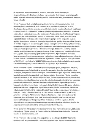 de pagamento; mora; compensação, novação, transação; direito de retenção.
Responsabilidade civil. Direitos reais. Posse e propriedade. Contratos em geral: disposições
gerais; espécies; empréstimo; comodato; mútuo; prestação de serviço; empreitada; mandato;
fiança; extinção.
Direito Processual Civil: Jurisdição e competência: formas e limites da jurisdição civil;
modificações da competência. Ação: conceito; ação e pretensão; condições da ação,
classificação. Competência: conceito, competência territorial, objetiva e funcional; modificação
e conflito; conexão e continência. Processo: processo e procedimento; formação, extinção e
suspensão do processo; pressupostos processuais. Prazos: conceito; classificação; princípios;
contagem; preclusão; prescrição. Sujeitos da relação processual: partes, litisconsórcio e
capacidade de ser parte e de estar em juízo. Pedido: petição inicial - requisitos e vícios;
pedidos determinado, genérico e alternativo; cumulação de pedidos; interpretação e alteração
do pedido. Resposta do réu: contestação, exceção e objeção; carência de ação; litispendência,
conexão e continência de causa; exceções processuais: incompetência, reconvenção; revelia.
Execução: regras gerais; provisória e definitiva; embargos do devedor. Sentença e coisa
julgada: requisitos da sentença; julgamento extra, ultra e citra petitum; conceitos e limites da
coisa julgada; preclusão, coisa julgada e eficácia preclusiva. Ação rescisória. Nulidades.
Recursos em geral: conceito, pressupostos, efeitos. Processo e ação cautelares: procedimento
cautelar comum e procedimentos cautelares específicos. Juizados especiais cíveis (Lei federal
n.º 9.099/1995 e Lei federal nº 10.295/2001); procedimentos. Ação civil pública, ação popular
e mandado de segurança coletivo. Mandado de segurança. Ação monitória.
Direito Tributário: Sistema Tributário Nacional: disposições gerais, competência tributária,
limitações da competência tributária, competência privativa da União, dos Estados e dos
Municípios, competência residual. Princípios jurídicos da tributação: legalidade, anterioridade,
igualdade, competência, capacidade contributiva, vedação do confisco. Tributo: conceito e
espécies; classificação dos tributos: impostos, taxas, contribuições de melhoria, empréstimos
compulsórios, contribuições sociais; função dos tributos. Legislação tributária: leis, tratados e
convenções internacionais, decretos e normas complementares; vigência e aplicação da
legislação tributária; interpretação e integração da legislação tributária. Obrigação tributária:
principal e acessória; fato gerador; sujeito ativo; sujeito passivo: solidariedade, capacidade
tributária, domicílio tributário; responsabilidade tributária: dos sucessores, de terceiros e por
infrações. Crédito Tributário: constituição - lançamento; suspensão; extinção; exclusão;
garantias e privilégios. Administração tributária: fiscalização - sigilo comercial, dever de
informar e sigilo profissional, sigilo fiscal, auxílio da força pública, excesso de exação e
responsabilidade pessoal do agente público; dívida ativa; certidões negativas. Direito
tributário: conceito, denominações e finalidade; natureza, posição e autonomia. Noções do
processo administrativo tributário. Crimes contra a ordem tributária.
Direito Comercial: Títulos de crédito: Letra de Câmbio; Nota Promissória; Cheque, Cédulas de
Crédito Rural; Cédulas e Notas de Crédito Industrial; Cédulas e Notas de Crédito Comercial;
Cédulas de Crédito Bancário; Aval.
Direito Financeiro e Econômico: Finanças públicas na Constituição de 1988. Orçamento:
conceito, espécies, natureza jurídica, princípios orçamentários, normas gerais de direito
 