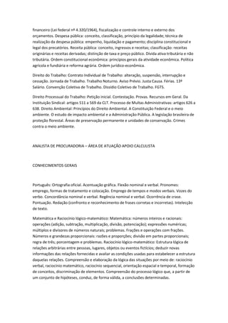 financeiro (Lei federal nº 4.320/1964), fiscalização e controle interno e externo dos
orçamentos. Despesa pública: conceito, classificação, princípio da legalidade; técnica de
realização da despesa pública: empenho, liquidação e pagamento; disciplina constitucional e
legal dos precatórios. Receita pública: conceito, ingressos e receitas; classificação: receitas
originárias e receitas derivadas; distinção de taxa e preço público. Dívida ativa tributária e não
tributária. Ordem constitucional econômica: princípios gerais da atividade econômica. Política
agrícola e fundiária e reforma agrária. Ordem jurídico-econômica.
Direito do Trabalho: Contrato Individual de Trabalho: alteração, suspensão, interrupção e
cessação. Jornada de Trabalho. Trabalho Noturno. Aviso Prévio. Justa Causa. Férias. 13º
Salário. Convenção Coletiva de Trabalho. Dissídio Coletivo de Trabalho. FGTS.
Direito Processual do Trabalho: Petição inicial. Contestação. Provas. Recursos em Geral. Da
Instituição Sindical: artigos 511 a 569 da CLT. Processo de Multas Administrativas: artigos 626 a
638. Direito Ambiental: Princípios do Direito Ambiental. A Constituição Federal e o meio
ambiente. O estudo de impacto ambiental e a Administração Pública. A legislação brasileira de
proteção florestal. Áreas de preservação permanente e unidades de conservação. Crimes
contra o meio ambiente.
ANALISTA DE PROCURADORIA – ÁREA DE ATUAÇÃO APOIO CALCULISTA
CONHECIMENTOS GERAIS
Português: Ortografia oficial. Acentuação gráfica. Flexão nominal e verbal. Pronomes:
emprego, formas de tratamento e colocação. Emprego de tempos e modos verbais. Vozes do
verbo. Concordância nominal e verbal. Regência nominal e verbal. Ocorrência de crase.
Pontuação. Redação (confronto e reconhecimento de frases corretas e incorretas). Intelecção
de texto.
Matemática e Raciocínio lógico-matemático: Matemática: números inteiros e racionais:
operações (adição, subtração, multiplicação, divisão, potenciação); expressões numéricas;
múltiplos e divisores de números naturais; problemas. Frações e operações com frações.
Números e grandezas proporcionais: razões e proporções; divisão em partes proporcionais;
regra de três; porcentagem e problemas. Raciocínio lógico-matemático: Estrutura lógica de
relações arbitrárias entre pessoas, lugares, objetos ou eventos fictícios; deduzir novas
informações das relações fornecidas e avaliar as condições usadas para estabelecer a estrutura
daquelas relações. Compreensão e elaboração da lógica das situações por meio de: raciocínio
verbal, raciocínio matemático, raciocínio sequencial, orientação espacial e temporal, formação
de conceitos, discriminação de elementos. Compreensão do processo lógico que, a partir de
um conjunto de hipóteses, conduz, de forma válida, a conclusões determinadas.
 