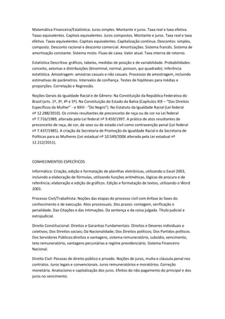 Matemática Financeira/Estatística: Juros simples. Montante e juros. Taxa real e taxa efetiva.
Taxas equivalentes. Capitais equivalentes. Juros compostos. Montante e juros. Taxa real e taxa
efetiva. Taxas equivalentes. Capitais equivalentes. Capitalização contínua. Descontos: simples,
composto. Desconto racional e desconto comercial. Amortizações. Sistema francês. Sistema de
amortização constante. Sistema misto. Fluxo de caixa. Valor atual. Taxa interna de retorno.
Estatística Descritiva: gráficos, tabelas, medidas de posição e de variabilidade. Probabilidades:
conceito, axiomas e distribuições (binominal, normal, poisson, qui-quadrado). Inferência
estatística. Amostragem: amostras casuais e não casuais. Processos de amostragem, incluindo
estimativas de parâmetros. Intervalos de confiança. Testes de hipóteses para médias e
proporções. Correlação e Regressão.
Noções Gerais da Igualdade Racial e de Gênero: Na Constituição da República Federativa do
Brasil (arts. 1º, 3º, 4º e 5º). Na Constituição do Estado da Bahia (Capítulos XIX – “Dos Direitos
Específicos da Mulher” - e XXIII - “Do Negro”). No Estatuto da Igualdade Racial (Lei federal
nº 12.288/2010). Os crimes resultantes de preconceito de raça ou de cor na Lei federal
nº 7.716/1989, alterada pela Lei federal nº 9.459/1997. A prática de atos resultantes de
preconceito de raça, de cor, de sexo ou de estado civil como contravenção penal (Lei federal
nº 7.437/1985). A criação da Secretaria de Promoção da Igualdade Racial e da Secretaria de
Políticas para as Mulheres (Lei estadual nº 10.549/2006 alterada pela Lei estadual nº
12.212/2011).
CONHECIMENTOS ESPECÍFICOS
Informática: Criação, edição e formatação de planilhas eletrônicas, utilizando o Excel 2003,
incluindo a elaboração de fórmulas, utilizando funções aritméticas, lógicas de procura e de
referência; elaboração e edição de gráficos. Edição e formatação de textos, utilizando o Word
2003.
Processo Civil/Trabalhista: Noções das etapas do processo civil com ênfase às fases do
conhecimento e de execução. Atos processuais. Dos prazos: contagem, verificação e
penalidade. Das Citações e das Intimações. Da sentença e da coisa julgada. Título judicial e
extrajudicial.
Direito Constitucional: Direitos e Garantias Fundamentais: Direitos e Deveres individuais e
coletivos; Dos Direitos sociais; Da Nacionalidade; Dos Direitos políticos; Dos Partidos políticos.
Dos Servidores Públicos:direitos e vantagens, sistema remuneratório, subsídio, vencimento,
teto remuneratório, vantagens pecuniárias e regime previdenciário. Sistema Financeiro
Nacional.
Direito Civil: Pessoas de direito público e privado. Noções de juros, multa e cláusula penal nos
contratos. Juros legais e convencionais. Juros remuneratórios e moratórios. Correção
monetária. Anatocismo e capitalização dos juros. Efeitos do não pagamento do principal e dos
juros no vencimento.
 